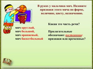 http://aida.ucoz.ru
В руках у мальчика мяч. Назовите
признаки этого мяча по форме,
величине, цвету, назначению.
мяч круглый,
мяч большой,
мяч оранжевый,
мяч баскетбольный
Какая это часть речи?
Прилагательные
обозначают постоянные
признаки или временные?
 