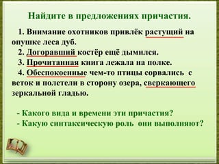Найдите в предложениях причастия.
1. Внимание охотников привлёк растущий на
опушке леса дуб.
2. Догоравший костёр ещё дымился.
3. Прочитанная книга лежала на полке.
4. Обеспокоенные чем-то птицы сорвались с
веток и полетели в сторону озера, сверкающего
зеркальной гладью.
- Какого вида и времени эти причастия?
- Какую синтаксическую роль они выполняют?
 