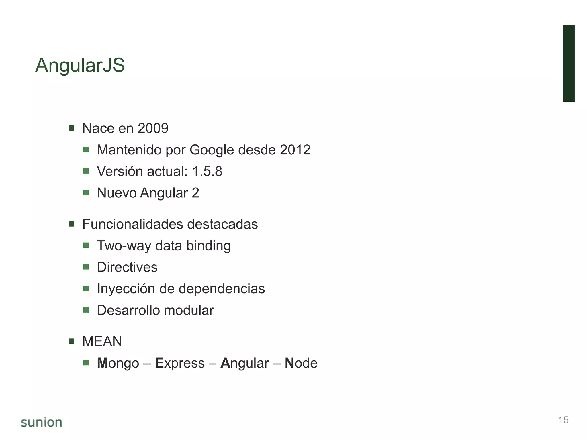 AngularJS
 Nace en 2009
 Mantenido por Google desde 2012
 Versión actual: 1.5.8
 Nuevo Angular 2
 Funcionalidades destacadas
 Two-way data binding
 Directives
 Inyección de dependencias
 Desarrollo modular
 MEAN
 Mongo – Express – Angular – Node
15
 