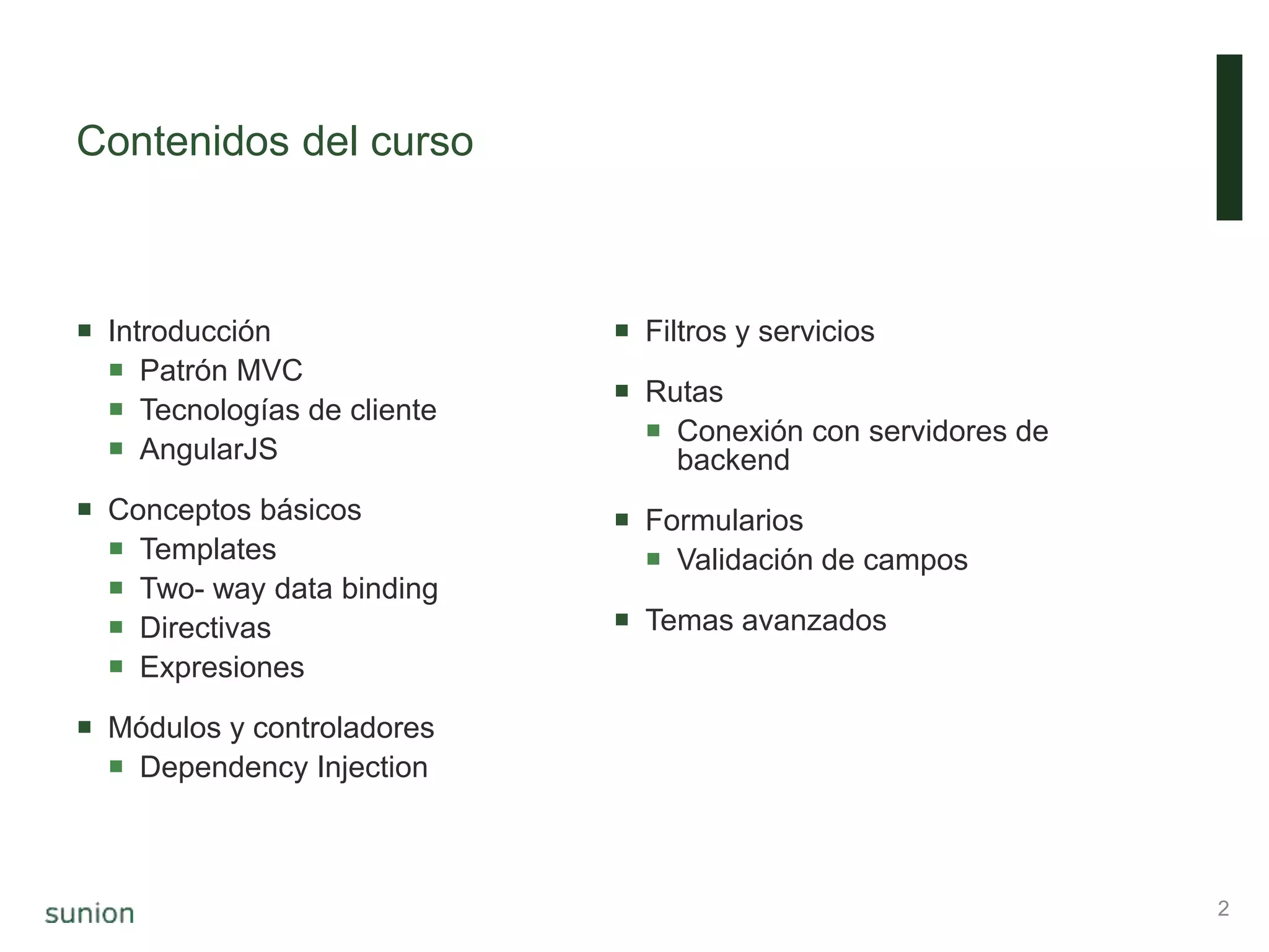 Contenidos del curso
 Introducción
 Patrón MVC
 Tecnologías de cliente
 AngularJS
 Conceptos básicos
 Templates
 Two- way data binding
 Directivas
 Expresiones
 Módulos y controladores
 Dependency Injection
 Filtros y servicios
 Rutas
 Conexión con servidores de
backend
 Formularios
 Validación de campos
 Temas avanzados
2
 