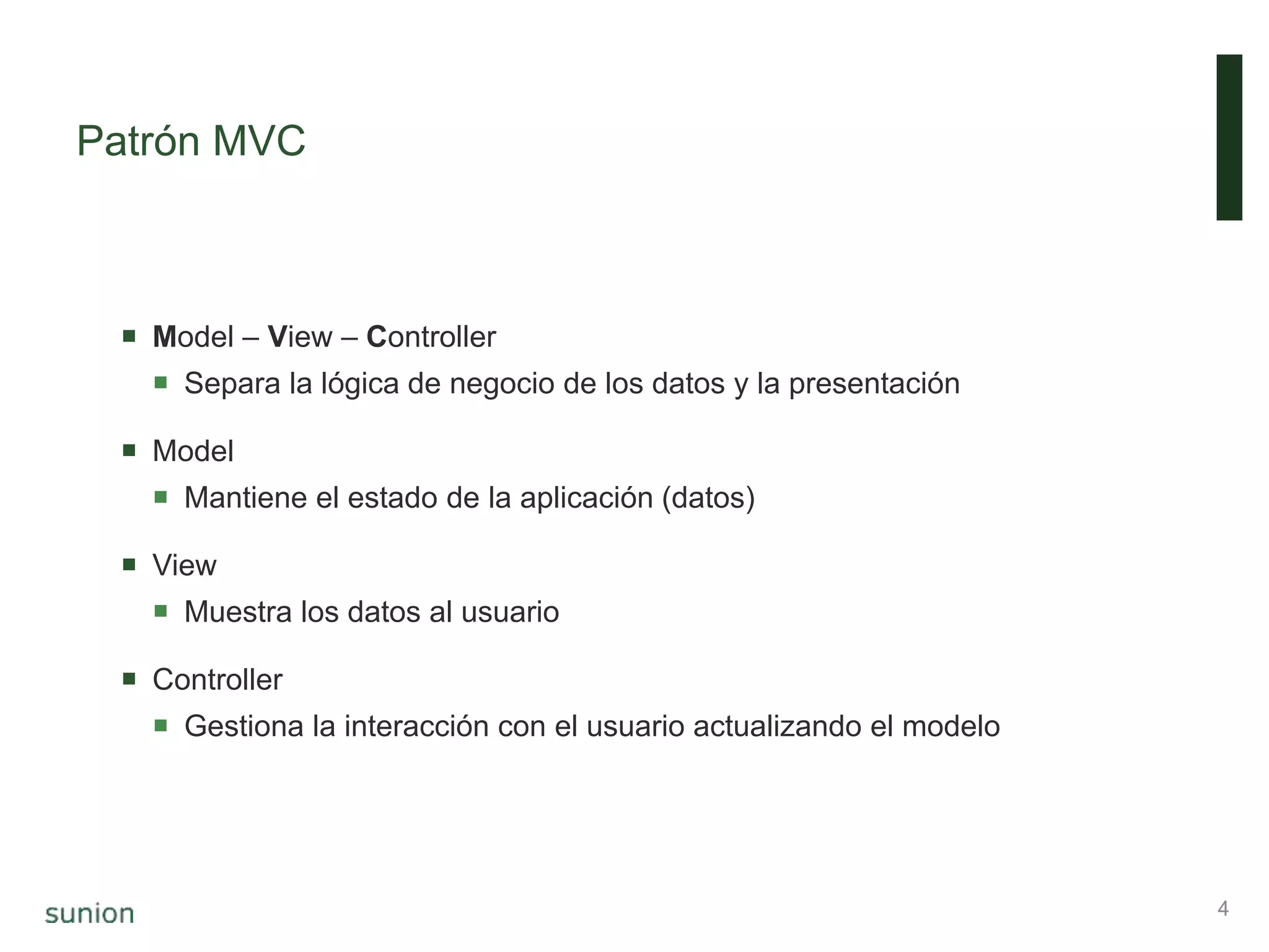 Patrón MVC
4
 Model – View – Controller
 Separa la lógica de negocio de los datos y la presentación
 Model
 Mantiene el estado de la aplicación (datos)
 View
 Muestra los datos al usuario
 Controller
 Gestiona la interacción con el usuario actualizando el modelo
 