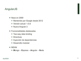 AngularJS
 Nace en 2009
 Mantenido por Google desde 2012
 Versión actual: 1.5.8
 Nuevo Angular 2
 Funcionalidades destacadas
 Two-way data binding
 Directives
 Inyección de dependencias
 Desarrollo modular
 MEAN
 Mongo – Express – Angular – Node
15
 