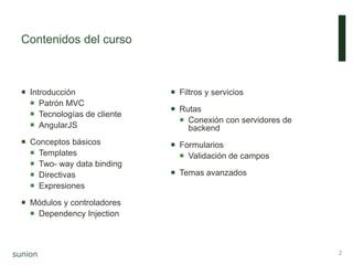 Contenidos del curso
 Introducción
 Patrón MVC
 Tecnologías de cliente
 AngularJS
 Conceptos básicos
 Templates
 Two- way data binding
 Directivas
 Expresiones
 Módulos y controladores
 Dependency Injection
 Filtros y servicios
 Rutas
 Conexión con servidores de
backend
 Formularios
 Validación de campos
 Temas avanzados
2
 
