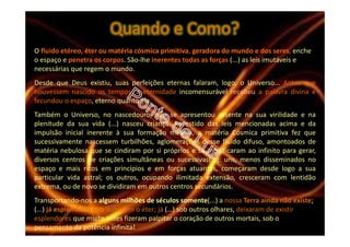 O fluido etéreo, éter ou matéria cósmica primitiva, geradora do mundo e dos seres, enche
o espaço e penetra os corpos. São-lhe inerentes todas as forças (...) as leis imutáveis e
necessárias que regem o mundo.
Desde que Deus existiu, suas perfeições eternas falaram, logo, o Universo... Antes que
houvessem nascido os tempos, a eternidade incomensurável recebeu a palavra divina e
fecundou o espaço, eterno quanto ela.
Também o Universo, no nascedouro, não se apresentou assente na sua virilidade e na
plenitude da sua vida (...) nasceu criança. Revestido das leis mencionadas acima e da
impulsão inicial inerente à sua formação mesma, a matéria Cósmica primitiva fez que
sucessivamente nascessem turbilhões, aglomerações desse fluido difuso, amontoados de
matéria nebulosa que se cindiram por si próprios e se modificaram ao infinito para gerar,
diversos centros de criações simultâneas ou sucessivas(...): uns, menos disseminados no
espaço e mais ricos em princípios e em forças atuantes, começaram desde logo a sua
particular vida astral; os outros, ocupando ilimitada extensão, cresceram com lentidão
extrema, ou de novo se dividiram em outros centros secundários.
Transportando-nos a alguns milhões de séculos somente(...) a nossa Terra ainda não existe;
(...) já esplêndidos sóis iluminam o éter; já (…) sob outros olhares, deixaram de existir
esplendores que muito antes fizeram palpitar o coração de outros mortais, sob o
pensamento da potência infinita!
Quando e Como?
 