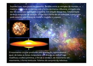 A Génese, cap.VI
Sucedeu que, num ponto do Universo, perdido entre as miríades de mundos, a
matéria cósmica se condensou sob a forma de imensa nebulosa, animada esta
das leis universais que regem a matéria. Em virtude dessas leis, notadamente
da força molecular de atração, tomou ela a forma de um esferóide, a única que
pode assumir uma massa de matéria insulada no espaço.
O movimento circular produzido pela gravitação, rigorosamente
igual, de todas as zonas moleculares em direção ao centro, logo
modificou a esfera primitiva, a fim de a conduzir, de movimento em
movimento, à forma lenticular. Falamos do conjunto da nebulosa.
 