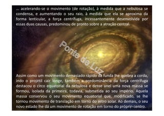 ... acelerando-se o movimento (de rotação), à medida que a nebulosa se
condensa, e aumentando o seu raio, à medida que ela se aproxima da
forma lenticular, a força centrífuga, incessantemente desenvolvida por
essas duas causas, predominou de pronto sobre a atração central.
Assim como um movimento demasiado rápido da funda lhe quebra a corda,
indo o projétil cair longe, também a predominância da força centrífuga
destacou o circo equatorial da nebulosa e desse anel uma nova massa se
formou, isolada da primeira, todavia, submetida ao seu império. Aquela
massa conservou o seu movimento equatorial que, modificado, se lhe
tornou movimento de translação em torno do astro solar. Ao demais, o seu
novo estado lhe dá um movimento de rotação em torno do próprio centro.A Génese, cap.VI
 