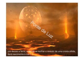 Um desses a Terra, antes de se resfriar e revestir de uma crosta sólida,
dará nascimento à Lua (...) A Génese, cap.VI
 