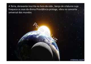 A Terra, doravante inscrita no livro da vida , berço de criaturas cuja
fraqueza as asas da divina Providência protege, vibra no concerto
universal dos mundos.
A Génese, cap.VI
 