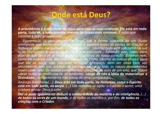 Onde está Deus?
A providência é a solicitude de Deus para com as suas criaturas. Ele está em toda
parte, tudo vê, a tudo preside, mesmo às coisas mais mínimas. É nisto que
consiste a ação providencial.
… figuremo-lo (o pensamento de Deus) sob a forma concreta de um fluido
inteligente que enche o universo infinito e penetra todas as partes da criação: a
Natureza inteira mergulhada no fluido divino… (donde) tudo está submetido à sua
ação inteligente, à sua previdência, à sua solicitude… havendo, pois, razão para
dizer-se que Deus vê os mais profundos refolhos do nosso coração. Estamos nele,
como ele está em nós, segundo a palavra do Cristo. (Assim) as nossas preces, para
que ele as ouça, não precisam transpor o espaço, nem ser ditas com voz
retumbante, pois que, estando de contínuo ao nosso lado, os nossos pensamentos
repercutem nele. Os nossos pensamentos são como os sons de um sino, que fazem
vibrar todas as moléculas do ar ambiente. Longe de nós a idéia de materializar a
Divindade… evidentemente não passa de uma comparação…
Análogo fenômeno(...): Deus está em toda parte, na Natureza, como o Espírito
está em toda parte, no corpo. (...) Um membro se agita: o Espírito o sente; uma
criatura pensa: Deus o sabe.
Daí se pode igualmente deduzir a solidariedade da matéria e da inteligência, (...)
de todos os seres de um mundo, a de todos os mundos e, por fim, de todas as
criações com o Criador.
 