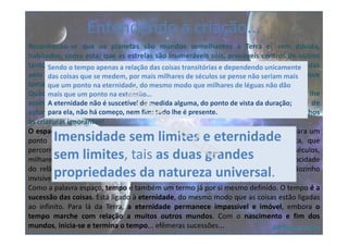 Reconheceu-se que os planetas são mundos semelhantes à Terra e, sem dúvida,
habitados, como esta; que as estrelas são inumeráveis sóis, prováveis centros de outros
tantos sistemas planetários... As estrelas passaram a estar irregularmente disseminadas
pelo espaço sem limites, a distâncias incomensuráveis umas das outras... Os grupos que
tomaram o nome de constelações mais não são do que agregados aparentes.
Quão grande é o Universo em face das mesquinhas proporções que nossos pais lhe
assinavam! Quanto é sublime a obra de Deus! Mas, também, quanto tempo, que de
esforços do gênio, que de devotamentos se fizeram necessários para descerrar os olhos
às criaturas ignorantes!
O espaço é infinito(…) Para o imaginarmos, suponhamos que, partimos da Terra para um
ponto qualquer do Universo, com a velocidade prodigiosa da centelha elétrica, que
percorre milhares de léguas por segundo… Se continuarmos durante anos, séculos,
milhares de séculos, milhões de períodos cem vezes seculares e sempre com a velocidade
do relâmpago, nem um passo igualmente teremos avançado, a partir desse grãozinho
invisível donde saímos e a que chamamos Terra. Eis aí o que é o espaço!
Como a palavra espaço, tempo é também um termo já por si mesmo definido. O tempo é a
sucessão das coisas. Está ligado à eternidade, do mesmo modo que as coisas estão ligadas
ao infinito. Para lá da Terra, a eternidade permanece impassível e imóvel, embora o
tempo marche com relação a muitos outros mundos. Com o nascimento e fim dos
mundos, inicia-se e termina o tempo... efêmeras sucessões...
Entendendo a criação...
A Génese, cap.V
Imensidade sem limites e eternidade
sem limites, tais as duas grandes
propriedades da natureza universal.
Sendo o tempo apenas a relação das coisas transitórias e dependendo unicamente
das coisas que se medem, por mais milhares de séculos se pense não seriam mais
que um ponto na eternidade, do mesmo modo que milhares de léguas não dão
mais que um ponto na extensão…
A eternidade não é suscetível de medida alguma, do ponto de vista da duração;
para ela, não há começo, nem fim: tudo lhe é presente.
 