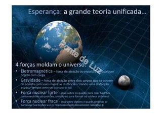 Esperança: a grande teoria unificada…
4 forças moldam o universo:
• Eletromagnética – força de atração ou repulsão de qualquer
objeto com carga
• Gravidade – força de atração entre dois corpos que se atraem
de acordo com suas massas e distâncias criando uma distorção
espaço-tempo (defletindo o percurso da luz)
• Força nuclear forte – atua sobre os quarks para criar hadrões
como neutrões ou protões, unindo-os para formar os núcleos atómicos
• Força nuclear fraca – atua sobre léptons e quarks cindindo as
partículas (via bosões w e z), responsável pelo decaímento radioativo β
 