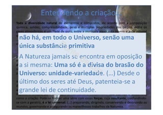 Toda a diversidade natural de elementos e compostos, de acordo com a composição
química, solidez, compressibilidade, peso e múltiplas propriedades dos corpos, entre os
gases atmosféricos e um filete de ouro, entre a molécula aquosa da nuvem e a do mineral
que forma a carcaça óssea do globo, o tecido químico das plantas e o dos animais na Terra
… é, de fato, apenas os modos diversos sob que a matéria se apresenta; variedades em que
ela se transforma sob a direção das forças inumeráveis que a governam.
...tão grande diversidade na matéria (deve-se ao...) número ilimitado as forças que hão
presidido às suas transformações e as condições em que estas se produziram (...)
indefinidamente variadas (...) são conhecidas na Terra sob os nomes de gravidade, coesão,
afinidade, atração, magnetismo, eletricidade ativa. Noutros mundos, elas se apresentam
sob outros aspetos (...) numa escala inimaginável, cuja grandeza somos incapazes de avaliar
para apreender a universalidade dos fenômenos.
Assim como só há uma substância simples, primitiva, geradora de todos os corpos, mas
diversificada em suas combinações, também todas essas forças dependem de uma lei
universal diversificada em seus efeitos e que, pelos desígnios eternos, foi soberanamente
imposta à criação, para lhe imprimir harmonia e estabilidade. São eternas e universais,
como a criação. Pode-se formar uma série com essas forças, cuja resultante, confundindo-
se com a geratriz, é a lei universal. (…) preparando, dirigindo, conservando e destruindo os
mundos, governando e assegurando os maravilhosos trabalhos da Natureza.
não há, em todo o Universo, senão uma
única substância primitiva
A Natureza jamais se encontra em oposição
a si mesma: Uma só é a divisa do brasão do
Universo: unidade-variedade. (…) Desde o
último dos seres até Deus, patenteia-se a
grande lei de continuidade.
Entendendo a criação...
 