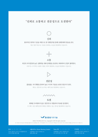 “신뢰로 소통하고 전문성으로 도전한다”
신뢰
소통
전문성
도전
DAOU TECHNOLOGY Inc. Copyrightⓒ 2016 All rights reserved
본 카탈로그에 실린 콘텐츠를 불법으로 도용했을 경우, 저작권법에 의거 민·형사상의 책임을 지게 되므로 무단 전재와 복제를 삼가해 주시기 바랍니다.
원은 열린 마음으로 서로를 신뢰하는 모습을 형상화하고 있습니다.
더하기는 수직적인 소통에 수평을 더하여 협업하는 모습을 형상화하고 있습니다.
세모는 전문성이 요구되는 배의 돛을 형상화하고 있습니다.
지그재그 선은 불확실성과 위험을 내재하고 있는 파도를 형상화하고 있습니다.
본사 서울사무소 (Smart Working Center) Daou IDC ITS부문Tel. 070-8707-1000 Tel. 070–8795-0120 Tel. 02-3787-3155
경기도 용인시 수지구 디지털벨리로 81
다우디지털스퀘어 6층
서울특별시 마포구 독막로 311
재화스퀘어 3층
서울특별시 서초구 법원로1길 6
SK 브로드밴드 IDC 1층, 5층
서울특별시 마포구 독막로 311
재화스퀘어 5층, 6층
합리적인 원칙과 기준을 바탕으로 한 언행일치를 통해 상대방에게 믿음을 준다.
최선의 의사결정과 높은 실행력을 위해 상대방을 존중하고 배려하며 긴밀히 협력한다.
끊임없는 자기개발을 통하여 높은 지식과 기술을 보유한 전문가가 된다.
변화를 두려워하지 않고 열정적으로 행동하여 목표를 달성한다.
 
