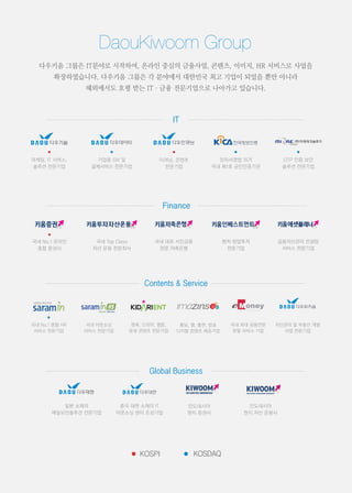 다우키움 그룹은 IT분야로 시작하여, 온라인 중심의 금융사업, 콘텐츠, 이미지, HR 서비스로 사업을
확장하였습니다. 다우키움 그룹은 각 분야에서 대한민국 최고 기업이 되었을 뿐만 아니라
해외에서도 호평 받는 IT·금융 전문기업으로 나아가고 있습니다.
마케팅, IT 서비스,
솔루션 전문기업
기업용 SW 및
결제서비스 전문기업
이러닝, 콘텐츠
전문기업
전자서명법 의거
국내 제1호 공인인증기관
OTP 인증 보안
솔루션 전문기업
국내 No.1 온라인
종합 증권사
국내 Top Class
자산 운용 전문회사
국내 대표 서민금융
전문 저축은행
벤처 창업투자
전문기업
금융자산관리 컨설팅
서비스 전문기업
국내 No.1 종합 HR
서비스 전문기업
국내 아웃소싱
서비스 전문기업
영화, 드라마, 웹툰,
문화 콘텐츠 전문기업
홍보, 웹, 출판, 방송
디지털 콘텐츠 제공기업
국내 최대 금융전문
포탈 서비스 기업
자산관리 및 부동산 개발
사업 전문기업
일본 소재의
메일보안솔루션 전문기업
중국 대련 소재의 IT
아웃소싱 센터 조성기업
인도네시아
현지 증권사
인도네시아
현지 자산 운용사
 