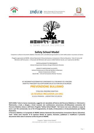 Progetto “Safety School Model”
PREVENZIONE BULLISMO – LA SCUOLA INCLUSIVA
Pag. 1
Safety School Model
Creazione e utilizzo di strumenti didattici interattivi utili a sensibilizzare gli studenti sui temi della salute e sicurezza sul lavoro
Progetto approvato da INDIRE, Istituto Nazionale di Documentazione, Innovazione e Ricerca Educativa - Ente di ricerca del
Ministero dell’Istruzione - e finanziato dal Ministero del Lavoro e delle Politiche Sociali, con il patrocinio del Miur
CAPOFILA/SOGGETTO PROPONENTE:
Istituto Comprensivo Giuliano Giorgi di Montorio Romano
SOGGETTI PARTECIPANTI ALLA RETE:
Istituto Comprensivo la Città del Bambini di Mentana
Istituto Comprensivo di Riano
SOLCO SRL – Ente di Formazione (Partner Tecnico)
KIT INFORMATIVO/FORMATIVO CONTENENTE GLI STRUMENTI ED I PERCORSI
DIDATTICI FINALIZZATI ALLA DIFFUSIONE DELLA CULTURA DELLA SICUREZZA
PREVENZIONE BULLISMO
TITOLO DEL PERCORSO DIDATTICO
LA SCUOLA INCLUSIVA (24 ORE)
SCUOLA PRIMARIA - LABORATORIO SICUREZZA
NOTA BENE: Tutte le risorse menzionate, suggerite e/o riprodotte all’interno del Percorso Didattico e i riferimenti a
filastrocche, a testi, a disegni, a brani musicali, non costituiscono concorrenza all’utilizzazione economica del
Percorso Didattico stesso e dell’intero Progetto “Safety School Model”. Tali risorse non sono utilizzate a scopo di
lucro e per fini commerciali, ma ai fini d’insegnamento, di studio, di discussione e di documentazione per finalità
illustrative.
Il Percorso Didattico è di proprietà di INDIRE (Istituto Nazionale Documentazione Innovazione Ricerca Educativa).
Tutti i diritti sono riservati. Si fa espresso divieto di copiare, licenziare, pubblicare o modificare il presente
documento fatto salvo il consenso scritto da parte di INDIRE.
 