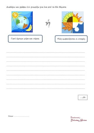 Διαλέγω και γράφω ό,τι γνωρίζω για ένα από τα δύο θέματα.
………………………………………………………………………………………………………………………………………
………………………………………………………………………………………………………………………………………
………………………………………………………………………………………………………………………………………
………………………………………………………………………………………………………………………………………
………………………………………………………………………………………………………………………………………
………………………………………………………………………………………………………………………………………
………………………………………………………………………………………………………………………………………
………………………………………………………………………………………………………………………………………
………………………………………………………………………………………………………………………………………
Γιατί έχουμε μέρα και νύχτα; Πώς εμφανίζονται οι εποχές;
……/25
Όνομα: …………………………………
 
