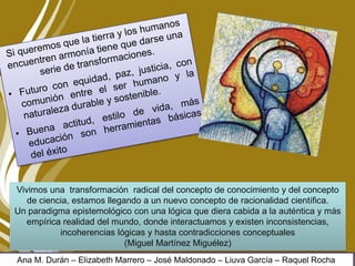 Vivimos una transformación radical del concepto de conocimiento y del concepto
de ciencia, estamos llegando a un nuevo concepto de racionalidad científica.
Un paradigma epistemológico con una lógica que diera cabida a la auténtica y más
empírica realidad del mundo, donde interactuamos y existen inconsistencias,
incoherencias lógicas y hasta contradicciones conceptuales
(Miguel Martínez Miguélez)
Ana M. Durán – Elizabeth Marrero – José Maldonado – Liuva García – Raquel Rocha
 