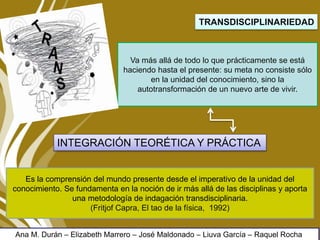 TRANSDISCIPLINARIEDAD
Va más allá de todo lo que prácticamente se está
haciendo hasta el presente: su meta no consiste sólo
en la unidad del conocimiento, sino la
autotransformación de un nuevo arte de vivir.
Es la comprensión del mundo presente desde el imperativo de la unidad del
conocimiento. Se fundamenta en la noción de ir más allá de las disciplinas y aporta
una metodología de indagación transdisciplinaria.
(Fritjof Capra, El tao de la física, 1992)
INTEGRACIÓN TEORÉTICA Y PRÁCTICA
Ana M. Durán – Elizabeth Marrero – José Maldonado – Liuva García – Raquel Rocha
 