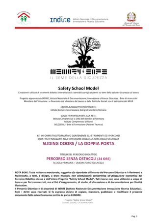 Progetto “Safety School Model”
SLIDING DOORS / LA DOPPIA PORTA
Pag. 1
Safety School Model
Creazione e utilizzo di strumenti didattici interattivi utili a sensibilizzare gli studenti sui temi della salute e sicurezza sul lavoro
Progetto approvato da INDIRE, Istituto Nazionale di Documentazione, Innovazione e Ricerca Educativa - Ente di ricerca del
Ministero dell’Istruzione - e finanziato dal Ministero del Lavoro e delle Politiche Sociali, con il patrocinio del MIUR
CAPOFILA/SOGGETTO PROPONENTE:
Istituto Comprensivo Giuliano Giorgi di Montorio Romano
SOGGETTI PARTECIPANTI ALLA RETE:
Istituto Comprensivo la Città del Bambini di Mentana
Istituto Comprensivo di Riano
SOLCO SRL – Ente di Formazione (Partner Tecnico)
KIT INFORMATIVO/FORMATIVO CONTENENTE GLI STRUMENTI ED I PERCORSI
DIDATTICI FINALIZZATI ALLA DIFFUSIONE DELLA CULTURA DELLA SICUREZZA
SLIDING DOORS / LA DOPPIA PORTA
TITOLO DEL PERCORSO DIDATTICO
PERCORSO SENZA OSTACOLI (24 ORE)
SCUOLA PRIMARIA – LABORATORIO SICUREZZA
NOTA BENE: Tutte le risorse menzionate, suggerite e/o riprodotte all’interno del Percorso Didattico e i riferimenti a
filastrocche, a testi, a disegni, a brani musicali, non costituiscono concorrenza all’utilizzazione economica del
Percorso Didattico stesso e dell’intero Progetto “Safety School Model”. Tali risorse non sono utilizzate a scopo di
lucro e per fini commerciali, ma ai fini d’insegnamento, di studio, di discussione e di documentazione per finalità
illustrative.
Il Percorso Didattico è di proprietà di INDIRE (Istituto Nazionale Documentazione Innovazione Ricerca Educativa).
Tutti i diritti sono riservati. Si fa espresso divieto di copiare, licenziare, pubblicare o modificare il presente
documento fatto salvo il consenso scritto da parte di INDIRE.
 