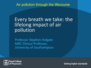 Professor Stephen Holgate
MRC Clinical Professor,
University of Southampton
Every breath we take: the
lifelong impact of air
pollution
Air pollution through the lifecourse
 