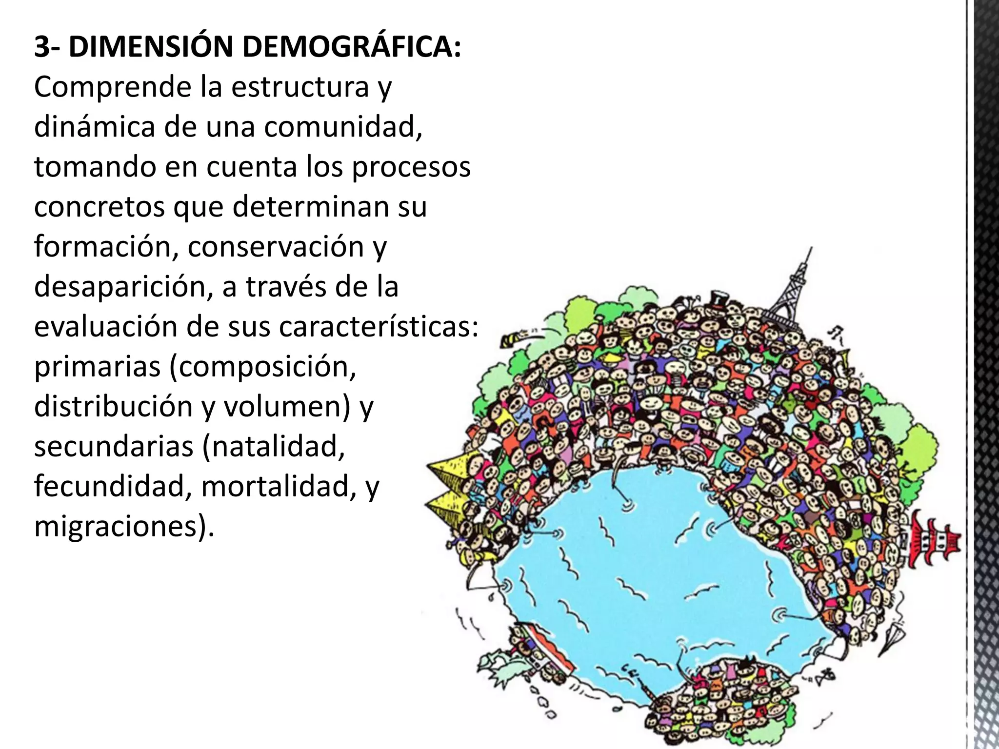 3- DIMENSIÓN DEMOGRÁFICA:
Comprende la estructura y
dinámica de una comunidad,
tomando en cuenta los procesos
concretos que determinan su
formación, conservación y
desaparición, a través de la
evaluación de sus características:
primarias (composición,
distribución y volumen) y
secundarias (natalidad,
fecundidad, mortalidad, y
migraciones).
 