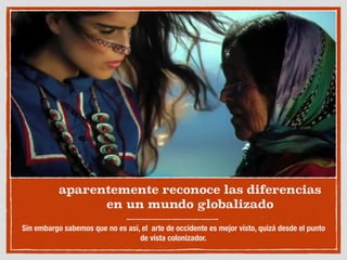 aparentemente reconoce las diferencias
en un mundo globalizado
Sin embargo sabemos que no es así, el arte de occidente es mejor visto, quizá desde el punto
de vista colonizador.
 
