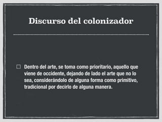 Discurso del colonizador
Dentro del arte, se toma como prioritario, aquello que
viene de occidente, dejando de lado el arte que no lo
sea, considerándolo de alguna forma como primitivo,
tradicional por decirlo de alguna manera.
 