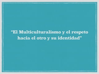 “El Multiculturalismo y el respeto
hacia el otro y su identidad”
 