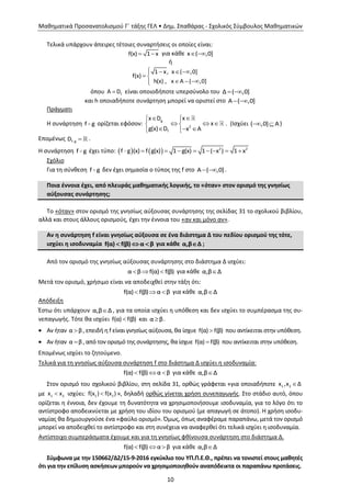 Μαθηματικά Προσανατολισμού Γ΄ τάξης ΓΕΛ • Δημ. Σπαθάρας - Σχολικός Σύμβουλος Μαθηματικών
10
Τελικά υπάρχουν άπειρες τέτοιες συναρτήσεις οι οποίες είναι:
f(x) 1 x  για κάθε x ( ,0] 
ή
1 x, x ( ,0]
f(x)
h(x) , x A ( ,0]
   
 
  
όπου fΑ D είναι οποιοδήποτε υπερσύνολο του Δ ( ,0] 
και h οποιαδήποτε συνάρτηση μπορεί να οριστεί στο A ( ,0] 
Πράγματι
Η συνάρτηση f g ορίζεται εφόσον:
g
2
f
xx D
x
g(x) D x A
 
   
   
. (Ισχύει ( ,0] Α  )
Επομένως f gD  .
Η συνάρτηση f g έχει τύπο:     2 2
f g (x) f g(x) 1 g(x) 1 ( x ) 1 x       
Σχόλιο
Για τη σύνθεση f g δεν έχει σημασία ο τύπος της f στο A ( ,0]  .
Ποια έννοια έχει, από πλευράς μαθηματικής λογικής, το «όταν» στον ορισμό της γνησίως
αύξουσας συνάρτησης;
Το «όταν» στον ορισμό της γνησίως αύξουσας συνάρτησης της σελίδας 31 το σχολικού βιβλίου,
αλλά και στους άλλους ορισμούς, έχει την έννοια του «αν και μόνο αν».
Αν η συνάρτηση f είναι γνησίως αύξουσα σε ένα διάστημα Δ του πεδίου ορισμού της τότε,
ισχύει η ισοδυναμία f(α) f(β) α β   για κάθε α,β Δ ;
Από τον ορισμό της γνησίως αύξουσας συνάρτησης στο διάστημα Δ ισχύει:
  α β f(α) f(β) για κάθε α,β Δ
Μετά τον ορισμό, χρήσιμο είναι να αποδειχθεί στην τάξη ότι:
  f(α) f(β) α β για κάθε α,β Δ
Απόδειξη
Έστω ότι υπάρχουν α,β Δ , για τα οποία ισχύει η υπόθεση και δεν ισχύει το συμπέρασμα της συ-
νεπαγωγής. Τότε θα ισχύει f(α) f(β) και α β.
 Αν ήταν α β , επειδή η f είναι γνησίως αύξουσα, θα ίσχυε f(α) f(β) που αντίκειται στην υπόθεση.
 Αν ήταν α β , από τον ορισμό της συνάρτησης, θα ίσχυε f(α) f(β) που αντίκειται στην υπόθεση.
Επομένως ισχύει το ζητούμενο.
Τελικά για τη γνησίως αύξουσα συνάρτηση f στο διάστημα Δ ισχύει η ισοδυναμία:
f(α) f(β) α β   για κάθε α,β Δ
Στον ορισμό του σχολικού βιβλίου, στη σελίδα 31, ορθώς γράφεται «για οποιαδήποτε 1 2x ,x Δ
με 1 2x x ισχύει: 1 2f(x ) f(x ) », δηλαδή ορθώς γίνεται χρήση συνεπαγωγής. Στο στάδιο αυτό, όπου
ορίζεται η έννοια, δεν έχουμε τη δυνατότητα να χρησιμοποιήσουμε ισοδυναμία, για το λόγο ότι το
αντίστροφο αποδεικνύεται με χρήση του ιδίου του ορισμού (με απαγωγή σε άτοπο). Η χρήση ισοδυ-
ναμίας θα δημιουργούσε ένα «φαύλο ορισμό». Όμως, όπως αναφέραμε παραπάνω, μετά τον ορισμό
μπορεί να αποδειχθεί το αντίστροφο και στη συνέχεια να αναφερθεί ότι τελικά ισχύει η ισοδυναμία.
Αντίστοιχο συμπεράσματα έχουμε και για τη γνησίως φθίνουσα συνάρτηση στο διάστημα Δ.
f(α) f(β) α β   για κάθε α,β Δ
Σύμφωνα με την 150662/Δ2/15-9-2016 εγκύκλιο του ΥΠ.Π.Ε.Θ., πρέπει να τονιστεί στους μαθητές
ότι για την επίλυση ασκήσεων μπορούν να χρησιμοποιηθούν αναπόδεικτα οι παραπάνω προτάσεις.
 