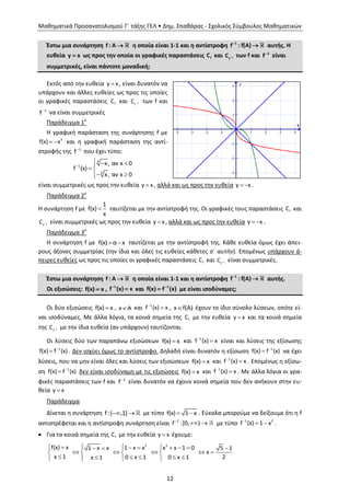 Μαθηματικά Προσανατολισμού Γ΄ τάξης ΓΕΛ • Δημ. Σπαθάρας - Σχολικός Σύμβουλος Μαθηματικών
12
Έστω μια συνάρτηση f : Α  η οποία είναι 1-1 και η αντίστροφη 1
f : f(A)
 αυτής. Η
ευθεία y x ως προς την οποία οι γραφικές παραστάσεις fC και 1
f
C  των f και 1
f
είναι
συμμετρικές, είναι πάντοτε μοναδική;
Εκτός από την ευθεία y x , είναι δυνατόν να
υπάρχουν και άλλες ευθείες ως προς τις οποίες
οι γραφικές παραστάσεις fC και 1
f
C  των f και
1
f
να είναι συμμετρικές
Παράδειγμα 1ο
Η γραφική παράσταση της συνάρτησης f με
  3
f(x) x και η γραφική παράσταση της αντί-
στροφής της 1
f που έχει τύπο:

  
 
 
3
1
3
x, αν x 0
f (x)
x, αν x 0
είναι συμμετρικές ως προς την ευθεία y x, αλλά και ως προς την ευθεία  y x .
Παράδειγμα 2ο
Η συνάρτηση f με 
1
f(x)
x
ταυτίζεται με την αντίστροφή της. Οι γραφικές τους παραστάσεις fC και
1
f
C είναι συμμετρικές ως προς την ευθεία y x, αλλά και ως προς την ευθεία  y x .
Παράδειγμα 3ο
Η συνάρτηση f με f(x) α x  ταυτίζεται με την αντίστροφή της. Κάθε ευθεία όμως έχει άπει-
ρους άξονες συμμετρίας (την ίδια και όλες τις ευθείες κάθετες σ΄ αυτήν). Επομένως υπάρχουν ά-
πειρες ευθείες ως προς τις οποίες οι γραφικές παραστάσεις fC και 1
f
C είναι συμμετρικές.
Έστω μια συνάρτηση f : Α  η οποία είναι 1-1 και η αντίστροφη 1
f : f(A)
 αυτής.
Οι εξισώσεις: f(x) x , 1
f (x) x
 και 1
f(x) f (x)
 με είναι ισοδύναμες;
Οι δύο εξισώσεις f(x) x , x A και 1
f (x) x
 , x f(Α) έχουν το ίδιο σύνολο λύσεων, οπότε εί-
ναι ισοδύναμες. Με άλλα λόγια, τα κοινά σημεία της fC με την ευθεία y x και τα κοινά σημεία
της 1
f
C  με την ίδια ευθεία (αν υπάρχουν) ταυτίζονται.
Οι λύσεις δύο των παραπάνω εξισώσεων f(x) x και 1
f (x) x
 είναι και λύσεις της εξίσωσης
1
f(x) f (x)
 . Δεν ισχύει όμως το αντίστροφο. Δηλαδή είναι δυνατόν η εξίσωση 1
f(x) f (x)
 να έχει
λύσεις, που να μην είναι όλες και λύσεις των εξισώσεων f(x) x και 1
f (x) x
 . Επομένως η εξίσω-
ση 1
f(x) f (x)
 δεν είναι ισοδύναμη με τις εξισώσεις f(x) x και 1
f (x) x
 . Με άλλα λόγια οι γρα-
φικές παραστάσεις των f και 1
f
είναι δυνατόν να έχουν κοινά σημεία που δεν ανήκουν στην ευ-
θεία y x
Παράδειγμα
Δίνεται η συνάρτηση f:( ,1]  με τύπο f(x) 1 x  . Εύκολα μπορούμε να δείξουμε ότι η f
αντιστρέφεται και η αντίστροφη συνάρτηση είναι 1
f :[0, )
  με τύπο 1 2
f (x) 1 x
  .
 Για τα κοινά σημεία της fC με την ευθεία y x έχουμε:
2 2
f(x) x 1 x x x x 1 01 x x 5 1
x
x 1 20 x 1 0 x 1x 1
         
       
      
 