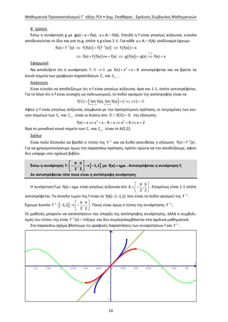 Μαθηματικά Προσανατολισμού Γ΄ τάξης ΓΕΛ • Δημ. Σπαθάρας - Σχολικός Σύμβουλος Μαθηματικών
14
Β΄ τρόπος
Έστω η συνάρτηση g με g(x) x f(x)  , x A f(A)  . Επειδή η f είναι γνησίως αύξουσα, εύκολα
αποδεικνύεται το ίδιο και για τη g, οπότε η g είναι 1-1. Για κάθε x A f(A)  ισοδύναμα έχουμε:
     
   
1 1
1 1
f(x) f (x) f f(x) f f (x) f f(x) x
f(x) f f(x) =x f(x) g f(x) g(x) f(x) x
 

    
      
Εφαρμογή
Να αποδείξετε ότι η συνάρτηση f :  με 3
f(x) x x 8   αντιστρέφεται και να βρείτε τα
κοινά σημεία των γραφικών παραστάσεων fC και 1
f
C  .
Απάντηση
Είναι εύκολο να αποδείξουμε ότι η f είναι γνησίως αύξουσα, άρα και 1-1, οπότε αντιστρέφεται.
Για το λόγο ότι η f είναι συνεχής ως πολυωνυμική, το πεδίο ορισμού της αντίστροφης είναι το:
 x x
f( ) lim f(x), lim f(x) ( , )
 
    
Αφού η f είναι γνησίως αύξουσα, σύμφωνα με την προηγούμενη πρόταση, οι τετμημένες των κοι-
νών σημείων των fC και 1
f
C  είναι οι λύσεις στο f( )  της εξίσωσης:
3 3
f(x) x x x 8 x x 8 x 2        
Άρα το μοναδικό κοινό σημείο των fC και 1
f
C  είναι το Α(2,2).
Σχόλιο
Είναι πολύ δύσκολο να βρεθεί ο τύπος της 1
f
και να λυθεί απευθείας η εξίσωση: 
 1
f(x) f (x) .
Για να χρησιμοποιήσουμε όμως την παραπάνω πρόταση, πρέπει πρώτα να την αποδείξουμε, αφού
δεν υπάρχει στο σχολικό βιβλίο.
Έστω η συνάρτηση  
π π
f : , 1,1
2 2
 
    
με f(x) ημx . Αντιστρέφεται η συνάρτηση f;
Αν αντιστρέφεται τότε ποια είναι η αντίστροφη συνάρτηση;
Η συνάρτηση f με f(x) ημx είναι γνησίως αύξουσα στο
π π
Δ ,
2 2
 
   
. Επομένως είναι 1-1 οπότε
αντιστρέφεται. Το σύνολο τιμών της f είναι το f(Δ) [ 1,1]  που είναι το πεδίο ορισμού της 1
f
.
Έχουμε λοιπόν  1 π π
f : 1,1 ,
2 2
  
    
. Ποιος είναι όμως ο τύπος της συνάρτησης 1
f
;
Οι μαθητές μπορούν να κατανοήσουν την ύπαρξη της αντίστροφης συνάρτησης, αλλά ο συμβολι-
σμός του τύπου της είναι 1
f (x) τοξημx
 και δεν συμπεριλαμβάνεται στα σχολικά μαθηματικά.
Στο παρακάτω σχήμα βλέπουμε τις γραφικές παραστάσεις των συναρτήσεων f και 1
f
.
x
y
1,5p 1,25p p 0,75p 0,5p 0,25p 0 0,25p 0,5p 0,75p p 1,25p 1,5p
-2
-1
0
1
2
 