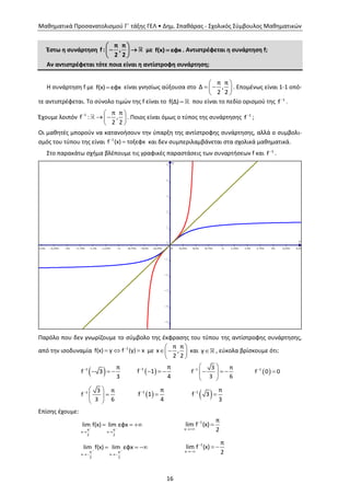 Μαθηματικά Προσανατολισμού Γ΄ τάξης ΓΕΛ • Δημ. Σπαθάρας - Σχολικός Σύμβουλος Μαθηματικών
16
Έστω η συνάρτηση
π π
f : ,
2 2
 
  
 
με f(x) εφx . Αντιστρέφεται η συνάρτηση f;
Αν αντιστρέφεται τότε ποια είναι η αντίστροφη συνάρτηση;
Η συνάρτηση f με f(x) εφx είναι γνησίως αύξουσα στο
π π
Δ ,
2 2
 
  
 
. Επομένως είναι 1-1 οπό-
τε αντιστρέφεται. Το σύνολο τιμών της f είναι το f(Δ) που είναι το πεδίο ορισμού της 1
f
.
Έχουμε λοιπόν 1 π π
f : ,
2 2
  
  
 
. Ποιος είναι όμως ο τύπος της συνάρτησης 1
f
;
Οι μαθητές μπορούν να κατανοήσουν την ύπαρξη της αντίστροφης συνάρτησης, αλλά ο συμβολι-
σμός του τύπου της είναι 1
f (x) τοξεφx
 και δεν συμπεριλαμβάνεται στα σχολικά μαθηματικά.
Στο παρακάτω σχήμα βλέπουμε τις γραφικές παραστάσεις των συναρτήσεων f και 1
f
.
Παρόλο που δεν γνωρίζουμε το σύμβολο της έκφρασης του τύπου της αντίστροφης συνάρτησης,
από την ισοδυναμία 1
f(x) y f (y) x
   με
π π
x ,
2 2
 
  
 
και y , εύκολα βρίσκουμε ότι:
 1 π
f 3
3

    1 π
f 1
4

   1 3 π
f
3 6

 
   
 
 1
f 0 0

1 3 π
f
3 6

 
 
 
 1 π
f 1
4

  1 π
f 3
3


Επίσης έχουμε:
π π
x x
2 2
lim f(x) lim εφx 
 
   1
x
π
lim f (x)
2



π π
x x
2 2
lim f(x) lim εφx 
 
   1
x
π
lim f (x)
2


 
x
y
2,5p 2,25p 2p 1,75p 1,5p 1,25p p 0,75p 0,5p 0,25p 0 0,25p 0,5p 0,75p p 1,25p 1,5p 1,75p 2p 2,25p 2,5p
-5
-4
-3
-2
-1
0
1
2
3
4
5
 