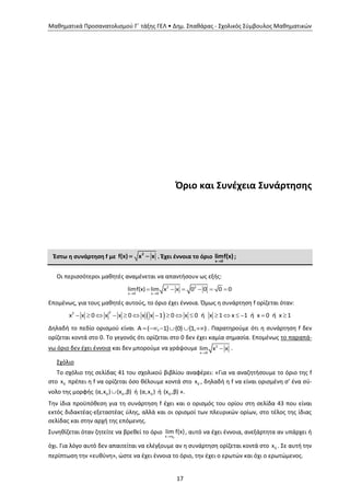 Μαθηματικά Προσανατολισμού Γ΄ τάξης ΓΕΛ • Δημ. Σπαθάρας - Σχολικός Σύμβουλος Μαθηματικών
17
Όριο και Συνέχεια Συνάρτησης
Έστω η συνάρτηση f με
2
f(x) x x  . Έχει έννοια το όριο
x 0
limf(x)

;
Οι περισσότεροι μαθητές αναμένεται να απαντήσουν ως εξής:
 
     2 2
x 0 x 0
limf(x) lim x x 0 0 0 0
Επομένως, για τους μαθητές αυτούς, το όριο έχει έννοια. Όμως η συνάρτηση f ορίζεται όταν:
                
22
x x 0 x x 0 x x 1 0 x 0 ή x 1 x 1 ή x 0 ή x 1
Δηλαδή το πεδίο ορισμού είναι      Α ( , 1] {0} [1, ) . Παρατηρούμε ότι η συνάρτηση f δεν
ορίζεται κοντά στο 0. Το γεγονός ότι ορίζεται στο 0 δεν έχει καμία σημασία. Επομένως το παραπά-
νω όριο δεν έχει έννοια και δεν μπορούμε να γράψουμε

2
x 0
lim x x .
Σχόλιο
Το σχόλιο της σελίδας 41 του σχολικού βιβλίου αναφέρει: «Για να αναζητήσουμε το όριο της f
στο 0x πρέπει η f να ορίζεται όσο θέλουμε κοντά στο 0x , δηλαδή η f να είναι ορισμένη σ’ ένα σύ-
νολο της μορφής 0 0(α,x ) (x ,β) ή 0(α,x ) ή 0(x ,β) ».
Την ίδια προϋπόθεση για τη συνάρτηση f έχει και ο ορισμός του ορίου στη σελίδα 43 που είναι
εκτός διδακτέας-εξεταστέας ύλης, αλλά και οι ορισμοί των πλευρικών ορίων, στο τέλος της ίδιας
σελίδας και στην αρχή της επόμενης.
Συνηθίζεται όταν ζητείτε να βρεθεί το όριο
 0x x
lim f(x), αυτό να έχει έννοια, ανεξάρτητα αν υπάρχει ή
όχι. Για λόγο αυτό δεν απαιτείται να ελέγξουμε αν η συνάρτηση ορίζεται κοντά στο 0x . Σε αυτή την
περίπτωση την «ευθύνη», ώστε να έχει έννοια το όριο, την έχει ο ερωτών και όχι ο ερωτώμενος.
 