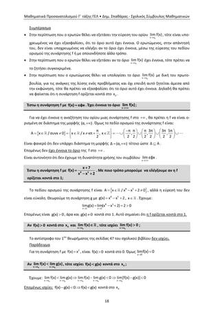 Μαθηματικά Προσανατολισμού Γ΄ τάξης ΓΕΛ • Δημ. Σπαθάρας - Σχολικός Σύμβουλος Μαθηματικών
18
Συμπέρασμα
 Στην περίπτωση που ο ερωτών θέλει να εξετάσει την εύρεση του ορίου
 0x x
lim f(x), τότε είναι υπο-
χρεωμένος να έχει εξασφαλίσει, ότι το όριο αυτό έχει έννοια. Ο ερωτώμενος, στην απάντησή
του, δεν είναι υποχρεωμένος να ελέγξει αν το όριο έχει έννοια, μέσω της εύρεσης του πεδίου
ορισμού της συνάρτησης f ή με οποιονδήποτε άλλο τρόπο.
 Στην περίπτωση που ο ερωτών θέλει να εξετάσει αν το όριο
 0x x
lim f(x) έχει έννοια, τότε πρέπει να
το ζητήσει συγκεκριμένα.
 Στην περίπτωση που ο ερωτώμενος θέλει να υπολογίσει το όριο
 0x x
lim f(x) με δική του πρωτο-
βουλία, για τις ανάγκες της λύσης ενός προβλήματος και όχι επειδή αυτό ζητείται άμεσα από
την εκφώνηση, τότε θα πρέπει να εξασφαλίσει ότι το όριο αυτό έχει έννοια. Δηλαδή θα πρέπει
να φαίνεται ότι η συνάρτηση f ορίζεται κοντά στο 0x .
Έστω η συνάρτηση f με f(x) εφx . Έχει έννοια το όριο
x
lim f(x)

;
Για να έχει έννοια η αναζήτηση του ορίου μιας συνάρτησης f στο  , θα πρέπει η f να είναι ο-
ρισμένη σε διάστημα της μορφής (α, ). Όμως το πεδίο ορισμού της συνάρτησης f είναι:
 
       
                   
       
π π π π 3π 3π 5π
Α x / συνx 0 x / x κπ , κ , , ,
2 2 2 2 2 2 2
Είναι φανερό ότι δεν υπάρχει διάστημα τη μορφής Δ (α, )  τέτοιο ώστε Δ Α .
Επομένως δεν έχει έννοια το όριο της f στο  .
Είναι αυτονόητο ότι δεν έχουμε τη δυνατότητα χρήσης του συμβόλου
x
lim εφx

.
Έστω η συνάρτηση f με 8 5
x 7
f(x)
x x 2


 
. Με ποιο τρόπο μπορούμε να ελέγξουμε αν η f
ορίζεται κοντά στο 1;
Το πεδίου ορισμού της συνάρτησης f είναι      8 5
Α x / x x 2 0 , αλλά η εύρεσή του δεν
είναι εύκολη. Θεωρούμε τη συνάρτηση g με   8 5
g(x) x x 2 , x . Έχουμε:
 
    8 5
x 1 x 1
limg(x) lim(x x 2) 2 0
Επομένως είναι g(x) 0, άρα και g(x) 0 κοντά στο 1. Αυτό σημαίνει ότι η f ορίζεται κοντά στο 1.
Αν f(x) 0 κοντά στο 0x και
0x x
lim f(x)

 , τότε ισχύει
0x x
lim f(x) 0

 ;
Το αντίστροφο του 1ου
θεωρήματος της σελίδας 47 του σχολικού βιβλίου δεν ισχύει.
Παράδειγμα
Για τη συνάρτηση f με  2
f(x) x , είναι f(x) 0 κοντά στο 0. Όμως


x 0
limf(x) 0
Αν
0 0x x x x
lim f(x) lim g(x)
 
 , τότε ισχύει f(x) g(x) κοντά στο 0x ;
Έχουμε:
    
      
0 0 0 0 0x x x x x x x x x x
lim f(x) lim g(x) lim f(x) lim g(x) 0 lim[f(x) g(x)] 0
Επομένως ισχύει:    f(x) g(x) 0 f(x) g(x) κοντά στο 0x
 