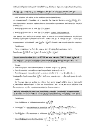 Μαθηματικά Προσανατολισμού Γ΄ τάξης ΓΕΛ • Δημ. Σπαθάρας - Σχολικός Σύμβουλος Μαθηματικών
19
Αν f(x) g(x) κοντά στο 0x και
0x x
lim f(x)

 ,
0x x
lim f(x)

 τότε ισχύει
0 0x x x x
lim f(x) lim g(x)
 
 ;
Το 2ο
θεώρημα στη σελίδα 48 του σχολικού βιβλίου αναφέρει ότι:
«Αν οι συναρτήσεις f, g έχουν όριο στο 0x και ισχύει f(x) g(x) κοντά στο 0x , τότε
0 0x x x x
lim f(x) lim g(x)
 
 »
Ορισμένοι μαθητές θεωρούν, λανθασμένα, ότι η παραπάνω συνεπαγωγή αναλύεται στις εξής δύο
συνεπαγωγές:
1) Αν f(x) g(x) κοντά στο 0x τότε:
0 0x x x x
lim f(x) lim g(x)
 

2) Αν f(x) g(x) κοντά στο 0x τότε:
0 0x x x x
lim f(x) lim g(x)
 
 , η οποία είναι λανθασμένη.
Είναι φανερό ότι η πρώτη συνεπαγωγή ισχύει. Η δεύτερη όμως είναι λανθασμένη. Στη δεύτερη
συνεπαγωγή το ορθό συμπέρασμα είναι ότι:
0 0x x x x
lim f(x) lim g(x)
 
 ή
0 0x x x x
lim f(x) lim g(x)
 
 . Επομένως το
συμπέρασμα της συνεπαγωγής είναι:
0 0x x x x
lim f(x) lim g(x)
 
 , δηλαδή είναι δυνατόν να ισχύει η ισότητα.
Παράδειγμα
Για τις συναρτήσεις f με  2
f(x) 2x και g με  2
g(x) 3x , είναι f(x) g(x) κοντά στο 0.
Όμως έχουμε:


x 0
limf(x) 0 και


x 0
limg(x) 0 , οπότε
 

x 0 x 0
limf(x) limg(x) .
Έστω οι συναρτήσεις f με f(x) 2 x(x 1)   και g με g(x) 3 x(x 1)   . Αφού
x 0
limf(x) 2


και
x 0
limg(x) 3

 , μπορούμε να γράψουμε ότι:  x 0 x 0 x 0
lim f(x) g(x) limf(x) limg(x) 2 3 5
  
      ;
Έχουμε:
 Το πεδίο ορισμού της συνάρτησης f είναι το σύνολο     Α ( , 1] [0, )
 Το πεδίο ορισμού της συνάρτησης g είναι το σύνολο    B ( ,0] [1, )
 Το πεδίο ορισμού της συνάρτησης f g είναι το σύνολο       A B ( , 1] {0} [1, )
Επομένως δεν έχει έννοια το όριο


x 0
lim[f(x) g(x)] αφού η συνάρτηση f g δεν ορίζεται κοντά στο 0.
Σχόλιο
Στο θεώρημα (όρια και πράξεις) της σελίδας 48, η πρώτη γραμμή καλό θα ήταν να διατυπωθεί
ως ακολούθως: «Αν υπάρχουν τα όρια των συναρτήσεων f και g στο 0x και αυτές ορίζονται στην
ίδια περιοχή του 0x , τότε υπάρχουν τα παρακάτω όρια και είναι: …»
Κατά την αναζήτηση του ορίου μιας συνάρτησης f, υπάρχει η δυνατότητα να εφαρμόζονται
οι ιδιότητες των ορίων σταδιακά και σε τμήμα μόνο του τύπου της συνάρτησης f κάθε φορά;
Παράδειγμα
Έστω ότι θέλουμε να υπολογίσουμε το όριο
2
x 2
x 2x
lim
x 2


 Επειδή 2
x 2
limx 4

 δεν μπορούμε να γράψουμε:
2
x 2 x 2 x 2
x 2x 4 2x 2(x 2)
lim lim lim 2
x 2 x 2 x 2  
   
   
  
 Επειδή
x 2
lim2x 4

 δεν μπορούμε να γράψουμε:
2 2
x 2 x 2 x 2
x 2x x 4 (x 2)(x 2)
lim lim lim 4
x 2 x 2 x 2  
   
  
  
 Η σωστή εφαρμογή των ιδιοτήτων είναι:
2
x 2 x 2 x 2
x 2x x(x 2)
lim lim limx 2
x 2 x 2  
 
  
 
 