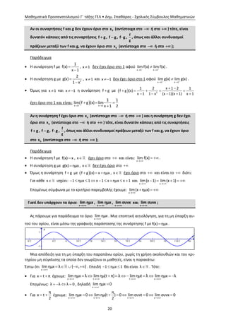 Μαθηματικά Προσανατολισμού Γ΄ τάξης ΓΕΛ • Δημ. Σπαθάρας - Σχολικός Σύμβουλος Μαθηματικών
20
Αν οι συναρτήσεις f και g δεν έχουν όριο στο 0x (αντίστοιχα στο  ή στο  ) τότε, είναι
δυνατόν κάποιες από τις συναρτήσεις f g , f g , f g ,
f
g
, όπως και άλλοι συνδυασμοί
πράξεων μεταξύ των f και g, να έχουν όριο στο 0x (αντίστοιχα στο  ή στο  );
Παράδειγμα
 Η συνάρτηση f με
1
f(x)
x 1


, x 1 δεν έχει όριο στο 1 αφού
x 1 x 1
lim f(x) lim f(x) 
 
 .
 Η συνάρτηση g με 2
2
g(x)
1 x


, x 1 και x 1  δεν έχει όριο στο 1 αφού
x 1 x 1
lim g(x) lim g(x) 
 
 .
 Όμως για x 1 και x 1  η συνάρτηση f g με   2
1 2 x 1 2 1
f g (x)
x 1 1 x (x 1)(x 1) x 1
 
    
    
έχει όριο στο 1 και είναι:  x 1 x 1
1 1
lim f g (x) lim
x 1 2 
  

Αν η συνάρτηση f έχει όριο στο 0x (αντίστοιχα στο  ή στο  ) και η συνάρτηση g δεν έχει
όριο στο 0x (αντίστοιχα στο  ή στο  ) τότε, είναι δυνατόν κάποιες από τις συναρτήσεις
f g , f g , f g ,
f
g
, όπως και άλλοι συνδυασμοί πράξεων μεταξύ των f και g, να έχουν όριο
στο 0x (αντίστοιχα στο  ή στο  );
Παράδειγμα
 Η συνάρτηση f με f(x) x , x έχει όριο στο  και είναι:
x
lim f(x)

 .
 Η συνάρτηση g με g(x) ημx , x δεν έχει όριο στο 
 Όμως η συνάρτηση f g με  f g (x) x ημx   , x έχει όριο στο  και είναι τo  διότι:
Για κάθε x ισχύει: 1 ημx 1 x 1 x ημx x 1         και
x x
lim(x 1) lim(x 1)
 
    
Επομένως σύμφωνα με το κριτήριο παρεμβολής έχουμε:
x
lim(x ημx)

  
Γιατί δεν υπάρχουν τα όρια:
x
lim ημx

,
x
lim ημx

,
x
lim συνx

και
x
lim συνx

;
Ας πάρουμε για παράδειγμα το όριο
x
lim ημx . Μια εποπτική αιτιολόγηση, για τη μη ύπαρξη αυ-
τού του ορίου, είναι μέσω της γραφικής παράστασης της συνάρτησης f με f(x) ημx .
Μια απόδειξη για τη μη ύπαρξη του παραπάνω ορίου, χωρίς τη χρήση ακολουθιών και του κρι-
τηρίου μη σύγκλισης τα οποία δεν γνωρίζουν οι μαθητές, είναι η παρακάτω:
Έστω ότι

    
x
lim ημx λ { , } . Επειδή   1 ημx 1 θα είναι λ . Τότε:
 Για  x t π έχουμε:
   
         
x t t x
lim ημx λ lim ημ(t π) λ lim ημt λ lim ημx λ
Επομένως:    λ λ λ 0 , δηλαδή


x
lim ημx 0
 Για  
π
x t
2
έχουμε:
x t t x
π
lim ημx 0 lim ημ(t ) 0 lim συνt 0 lim συνx 0
2   
       
 