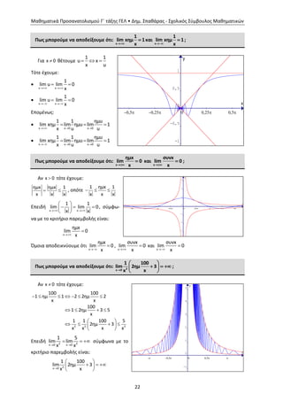 Μαθηματικά Προσανατολισμού Γ΄ τάξης ΓΕΛ • Δημ. Σπαθάρας - Σχολικός Σύμβουλος Μαθηματικών
22
Πως μπορούμε να αποδείξουμε ότι:
x
1
lim xημ 1
x
 και
x
1
lim xημ 1
x
 ;
Για x 0 θέτουμε   
1 1
u x
x u
Τότε έχουμε:

 
 
x x
1
lim u lim 0
x

 
 
x x
1
lim u lim 0
x
Επομένως:

x u 0 u 0
1 1 ημu
lim xημ lim ημu lim 1
x u u  
  

  
  
x u 0 u 0
1 1 ημu
lim xημ lim ημu lim 1
x u u
Πως μπορούμε να αποδείξουμε ότι:
x
ημx
lim 0
x
 και
x
συνx
lim 0
x
 ;
Αν x 0 τότε έχουμε:
 
ημxημx 1
x x x
, οπότε   
1 ημx 1
x x x
Επειδή
 
 
   
 x x
1 1
lim lim 0
x x
, σύμφω-
να με το κριτήριο παρεμβολής είναι:


x
ημx
lim 0
x
Όμοια αποδεικνύουμε ότι


x
ημx
lim 0
x
,


x
συνx
lim 0
x
και


x
συνx
lim 0
x
Πως μπορούμε να αποδείξουμε ότι: 2x 0
1 100
lim 2ημ 3
x x
 
   
 
;
Αν x 0 τότε έχουμε:
      
   
 
    
 
2 2 2
100 100
1 ημ 1 2 2ημ 2
x x
100
1 2ημ 3 5
x
1 1 100 5
2ημ 3
x x x x
Επειδή 2 2x 0 x 0
1 5
lim lim
x x 
   σύμφωνα με το
κριτήριο παρεμβολής είναι:

 
   
 
2x 0
1 100
lim 2ημ 3
x x
x
y
2p 1,5p p 0,5p 0 0,5p p 1,5p 2p
-3
-2
-1
0
1
2
3
x
y
p 0,5p 0 0,5p p
-1
0
1
2
3
4
5
x
y
0,5p 0,25p 0 0,25p 0,5p
-1
-0,5
0
0,5
1
1,5
 