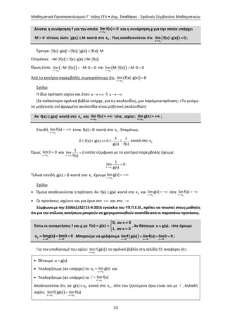 Μαθηματικά Προσανατολισμού Γ΄ τάξης ΓΕΛ • Δημ. Σπαθάρας - Σχολικός Σύμβουλος Μαθηματικών
23
Δίνεται η συνάρτηση f για την οποία
0x x
lim f(x) 0

 και η συνάρτηση g για την οποία υπάρχει
Μ 0 τέτοιος ώστε g(x) M κοντά στο 0x . Πως αποδεικνύεται ότι:  
0x x
lim f(x) g(x) 0

  ;
Έχουμε: f(x) g(x) f(x) g(x) f(x) M    
Επομένως: Μ f(x) f(x) g(x) M f(x)     
Όμως είναι:  0x x
lim M f(x) M 0 0

      και  0x x
lim M f(x) M 0 0

   
Από το κριτήριο παρεμβολής συμπεραίνουμε ότι:  0x x
lim f(x) g(x) 0

 
Σχόλιο
Η ίδια πρόταση ισχύει και όταν x  ή x 
(Σε παλαιότερα σχολικά βιβλία υπήρχε, για τις ακολουθίες, μια παρόμοια πρόταση: «Το γινόμε-
νο μηδενικής επί φραγμένη ακολουθία είναι μηδενική ακολουθία»)
Αν f(x) g(x) κοντά στο 0x και
0x x
lim f(x)

  τότε, ισχύει:
0x x
lim g(x)

  ;
Επειδή

 
0x x
lim f(x) είναι f(x) 0 κοντά στο 0x . Επομένως:
    
1 1
0 f(x) g(x) 0
g(x) f(x)
κοντά στο 0x
Όμως


0x x
lim 0 0 και


0x x
1
lim 0
f(x)
οπότε σύμφωνα με το κριτήριο παρεμβολής έχουμε:


0x x
1
lim 0
g(x)
Τελικά επειδή g(x) 0 κοντά στο 0x έχουμε

 
0x x
lim g(x)
Σχόλιο
 Όμοια αποδεικνύεται η πρόταση: Αν f(x) g(x) κοντά στο 0x και

 
0x x
lim g(x) τότε

 
0x x
lim f(x)
 Οι προτάσεις ισχύουν και για όρια στο  και στο 
Σύμφωνα με την 150662/Δ2/15-9-2016 εγκύκλιο του ΥΠ.Π.Ε.Θ., πρέπει να τονιστεί στους μαθητές
ότι για την επίλυση ασκήσεων μπορούν να χρησιμοποιηθούν αναπόδεικτα οι παραπάνω προτάσεις.
Έστω οι συναρτήσεις f και g με
0, αν x 0
f(x) g(x)
1, αν x 0

  

. Αν θέσουμε u g(x) , τότε έχουμε
0
x 0 x 0
u limg(x) lim0 0
 
   . Μπορούμε να γράψουμε  x 0 u 0 u 0
limf g(x) limf(u) lim0 0
  
   ;
Για τον υπολογισμό του ορίου   0x x
lim f g(x) το σχολικό βιβλίο στη σελίδα 55 αναφέρει ότι:
 Θέτουμε u g(x)
 Υπολογίζουμε (αν υπάρχει) το


0
0
x x
u lim g(x) και
 Υπολογίζουμε (αν υπάρχει) το


0u u
lim f(u)
Αποδεικνύεται ότι, αν  0g(x) u κοντά στο 0x , τότε του ζητούμενο όριο είναι ίσο με , δηλαδή
ισχύει:   

0 0x x u u
lim f g(x) lim f(u)
 