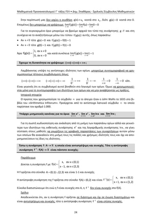 Μαθηματικά Προσανατολισμού Γ΄ τάξης ΓΕΛ • Δημ. Σπαθάρας - Σχολικός Σύμβουλος Μαθηματικών
24
Στην περίπτωσή μας δεν ισχύει η συνθήκη  0g(x) u κοντά στο 0x , διότι g(x) 0 κοντά στο 0.
Επομένως δεν μπορούμε να γράψουμε:    
  
x 0 u 0 u 0
limf g(x) limf(u) lim0 0
Για το συγκεκριμένο όριο μπορούμε να βρούμε αρχικά τον τύπο της συνάρτησης g f και στη
συνέχεια να το αναζητήσουμε μέσω του τύπου  f g(x) αυτής, όπως παρακάτω:
 Αν x 0 τότε g(x) 0 και   f g(x) f(0) 1
 Αν x 0 τότε g(0) 1 και   f g(0) f(1) 0
Άρα

 

1, αν x 0
f(g(x))
0, αν x 0
και κατά συνέπεια   
 
x 0 x 0
limf g(x) lim1 1
Έχουμε τη δυνατότητα να γράψουμε: ( ) ( )    ;
Λαμβάνοντας υπόψη τις αντίστοιχες ιδιότητες των ορίων, μπορούμε συντομογραφικά να χρη-
σιμοποιούμε τέτοιους συμβολισμούς όπως:
( ) ( )     ( ) ( )    
1
0
 
1
0
 
1
0

1
0

κλπ.
Είναι γεγονός ότι οι συμβολισμοί αυτοί βοηθούν στο λογισμό των ορίων. Όμως να χρησιμοποιού-
νται μόνο για τη συντομογραφία των ιδιοτήτων των ορίων και να μην αναφέρονται ως πράξεις.
Ιστορικά στοιχεία
Ο πρώτος που χρησιμοποίησε το σύμβολο  για το άπειρο ήταν ο John Wallis το 1655 στο βι-
βλίο του «Arithmetica Infitorum». Προέρχεται από το αντίστοιχο λατινικό σύμβολο  το οποίο
παρίστανε τον αριθμό 1.000.
Υπάρχει μνημονικός κανόνας για τα όρια: x
x
lim e

, x
x
lim e

,
x 0
lim lnx

και
x
lim lnx

;
Για τη σωστή κωδικοποίηση και ανάκληση από τη μνήμη των παραπάνω ορίων αλλά και γενικό-
τερα των ιδιοτήτων της εκθετικής συνάρτησης x
e και της λογαριθμικής συνάρτησης lnx , να γίνει
σύσταση στους μαθητές να γνωρίζουν τις γραφικές παραστάσεις των συναρτήσεων αυτών μέσω
των οποίων θα ανακαλούν στη μνήμη τους τις πολλές και χρήσιμες ιδιότητές τους και όχι να απο-
μνημονεύσουν τις ίδιες τις ιδιότητες.
Έστω η συνάρτηση f : A  η οποία είναι αντιστρέψιμη και συνεχής. Τότε η αντίστροφη
συνάρτηση 1
f : f(A)
 είναι πάντοτε συνεχής;
Παράδειγμα
Δίνεται η συνάρτηση f με

 
 
x, αν x (0,1)
f(x)
x 1, αν x [2,3)
Η f ορίζεται στο σύνολο  Α (0,1) [2,3) και είναι 1-1 και συνεχής.
Η αντίστροφη συνάρτηση της f ορίζεται στο σύνολο f(Α) (0,2) και είναι


 
 
1
x, αν x (0,1)
f (x)
x 1, αν x [1,2)
Εύκολα διαπιστώνουμε ότι ενώ η f είναι συνεχής στο Α, η 1
f δεν είναι συνεχής στο f(Α).
Σχόλιο
Αποδεικνύεται ότι, αν η συνάρτηση f ορίζεται σε διάστημα και όχι σε ένωση διαστημάτων και
είναι αντιστρέψιμη και συνεχής, τότε η αντίστροφη συνάρτηση 1
f είναι επίσης συνεχής.
 