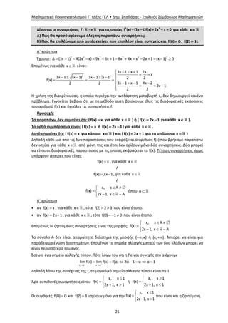 Μαθηματικά Προσανατολισμού Γ΄ τάξης ΓΕΛ • Δημ. Σπαθάρας - Σχολικός Σύμβουλος Μαθηματικών
25
Δίνονται οι συναρτήσεις f :  για τις οποίες 2 2
f (x) (3x 1)f(x) 2x x 0     για κάθε x
Α) Πως θα προσδιορίσουμε όλες τις παραπάνω συναρτήσεις;
Β) Πώς θα επιλέξουμε από αυτές εκείνες που επιπλέον είναι συνεχείς και f(0) 0 , f(2) 3 ;
Α΄ ερώτημα
Έχουμε: 2 2 2 2 2 2
Δ (3x 1) 4(2x x) 9x 6x 1 8x 4x x 2x 1 (x 1) 0              
Επομένως για κάθε x είναι:
2
3x 1 x 1 2x
x
3x 1 (x 1) 3x 1 x 1 2 2f(x)
3x 1 x 1 4x 22 2
2x 1
2 2
  
       
   
      

Η χρήση της διακρίνουσας, η οποία περιέχει την ανεξάρτητη μεταβλητή x, δεν δημιουργεί κανένα
πρόβλημα. Εννοείται βέβαια ότι με τη μέθοδο αυτή βρίσκουμε όλες τις διαφορετικές εκφράσεις
του αριθμού f(x) και όχι όλες τις συναρτήσεις f.
Προσοχή:
Το παραπάνω δεν σημαίνει ότι: ( f(x) x για κάθε x ) ή ( f(x) 2x 1  για κάθε x ).
Το ορθό συμπέρασμα είναι: ( f(x) x ή f(x) 2x 1  ) για κάθε x .
Αυτό σημαίνει ότι: ( f(x) x για κάποια x ) και ( f(x) 2x 1  για τα υπόλοιπα x )
Δηλαδή κάθε μια από τις δυο παραστάσεις που εκφράζεται ο αριθμός f(x) που βρήκαμε παραπάνω
δεν ισχύει για κάθε x από μόνη της και έτσι δεν ορίζουν μόνο δύο συναρτήσεις. Δύο μπορεί
να είναι οι διαφορετικές παραστάσεις με τις οποίες εκφράζεται το f(x). Τέτοιες συναρτήσεις όμως
υπάρχουν άπειρες που είναι:
f(x) x , για κάθε x
ή
f(x) 2x 1  , για κάθε x
ή
x, x A
f(x)
2x 1, x A
  
 
  
όπου Α 
Β΄ ερώτημα
 Αν f(x) x , για κάθε x , τότε f(2) 2 3  που είναι άτοπο.
 Αν f(x) 2x 1  , για κάθε x , τότε f(0) 1 0   που είναι άτοπο.
Επομένως οι ζητούμενες συναρτήσεις είναι της μορφής:
x, x A
f(x)
2x 1, x A
  
 
  
Το σύνολο Α δεν είναι απαραίτητα διάστημα της μορφής ( ,κ) ή (κ, ) . Μπορεί να είναι για
παράδειγμα ένωση διαστημάτων. Επομένως τα σημεία αλλαγής μεταξύ των δυο κλάδων μπορεί να
είναι περισσότερα του ενός.
Έστω α ένα σημείο αλλαγής τύπου. Τότε λόγω του ότι η f είναι συνεχής στο α έχουμε
x α x α
lim f(x) lim f(x) f(α) 2α 1 α α 1 
 
      
Δηλαδή λόγω της συνέχειας της f, το μοναδικό σημείο αλλαγής τύπου είναι το 1.
Άρα οι πιθανές συναρτήσεις είναι:
x, x 1
f(x)
2x 1, x 1

 
 
ή
x, x 1
f(x)
2x 1, x 1

 
 
Οι συνθήκες f(0) 0 και f(2) 3 ισχύουν μόνο για την
x, x 1
f(x)
2x 1, x 1

 
 
που είναι και η ζητούμενη.
 