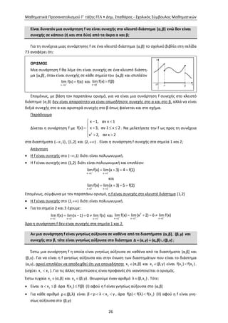 Μαθηματικά Προσανατολισμού Γ΄ τάξης ΓΕΛ • Δημ. Σπαθάρας - Σχολικός Σύμβουλος Μαθηματικών
26
Είναι δυνατόν μια συνάρτηση f να είναι συνεχής στο κλειστό διάστημα [α,β] ενώ δεν είναι
συνεχής σε κάποιο (ή και στα δύο) από τα άκρα α και β;
Για τη συνέχεια μιας συνάρτησης f σε ένα κλειστό διάστημα [α,β] το σχολικό βιβλίο στη σελίδα
73 αναφέρει ότι:
ΟΡΙΣΜΟΣ
Μια συνάρτηση f θα λέμε ότι είναι συνεχής σε ένα κλειστό διάστη-
μα [α,β], όταν είναι συνεχής σε κάθε σημείο του (α,β) και επιπλέον
x α
lim f(x) f(α)

 και
x β
lim f(x) f(β)


Επομένως, με βάση τον παραπάνω ορισμό, για να είναι μια συνάρτηση f συνεχής στο κλειστό
διάστημα [α,β] δεν είναι απαραίτητο να είναι οπωσδήποτε συνεχής στο α και στο β, αλλά να είναι
δεξιά συνεχής στο α και αριστερά συνεχής στο β όπως φαίνεται και στο σχήμα.
Παράδειγμα
Δίνεται η συνάρτηση f με
2
x 1, αν x 1
f(x) x 3, αν 1 x 2
x 2, αν x 2
  

   
  
. Να μελετήσετε την f ως προς τη συνέχεια
στα διαστήματα ( ,1) , [1,2] και (2, ) . Είναι η συνάρτηση f συνεχής στα σημεία 1 και 2;
Απάντηση
 Η f είναι συνεχής στο ( ,1) διότι είναι πολυωνυμική.
 Η f είναι συνεχής στο (1,2) διότι είναι πολυωνυμική και επιπλέον:
x 1 x 1
lim f(x) lim(x 3) 4 f(1) 
 
   
και
x 2 x 2
lim f(x) lim(x 3) 5 f(2) 
 
   
Επομένως, σύμφωνα με τον παραπάνω ορισμό, η f είναι συνεχής στο κλειστό διάστημα [1,2]
 Η f είναι συνεχής στο (2, ) διότι είναι πολυωνυμική.
 Για τα σημεία 2 και 3 έχουμε:
x 1 x 1 x 1
lim f(x) lim(x 1) 0 lim f(x)  
  
    και
2
x 2 x 2 x 2
lim f(x) lim(x 2) 6 lim f(x)  
  
   
Άρα η συνάρτηση f δεν είναι συνεχής στα σημεία 1 και 2.
Αν μια συνάρτηση f είναι γνησίως αύξουσα σε καθένα από τα διαστήματα (α,β], (β,γ) και
συνεχής στο β, τότε είναι γνησίως αύξουσα στο διάστημα Δ (α,γ) (α,β] (β,γ)   ;
Έστω μια συνάρτηση f η οποία είναι γνησίως αύξουσα σε καθένα από τα διαστήματα (α,β] και
(β,γ). Για να είναι η f γνησίως αύξουσα και στην ένωση των διαστημάτων που είναι το διάστημα
(α,γ), αρκεί επιπλέον να αποδειχθεί ότι για οποιαδήποτε 1x (α,β] και 2x (β,γ) είναι 1 2f(x ) f(x ) .
(ισχύει 1 2x x ). Για τις άλλες περιπτώσεις είναι προφανές ότι ικανοποιείται ο ορισμός.
Έστω τυχαία 1x (α,β] και 2x (β,γ) . Θεωρούμε έναν αριθμό 2λ (β,x ) . Τότε:
 Είναι 1α x β  άρα 1f(x ) f(β) (Ι) αφού η f είναι γνησίως αύξουσα στο (α,β]
 Για κάθε αριθμό ρ (β,λ) είναι 2β ρ λ x γ    , άρα 2f(ρ) f(λ) f(x )  (ΙΙ) αφού η f είναι γνη-
σίως αύξουσα στο (β,γ)
 