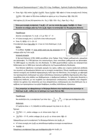 Μαθηματικά Προσανατολισμού Γ΄ τάξης ΓΕΛ • Δημ. Σπαθάρας - Σχολικός Σύμβουλος Μαθηματικών
27
 Είναι f(ρ) f(λ) οπότε
ρ β ρ β
limf(ρ) limf(λ)
 
 . Όμως
ρ β
limf(ρ) f(β)

 αφού η f είναι συνεχής στο β. Επίσης
ρ β
limf(λ) f(λ)

 αφού το f(λ) είναι σταθερό σε σχέση με το ρ. Επομένως f(β) f(λ) (ΙΙΙ)
Από σχέσεις (Ι), (ΙΙ) και (ΙΙΙ) προκύπτει ότι: 1 2f(x ) f(β) f(λ) f(x )   . Άρα 1 2f(x ) f(x )
Έστω μια συνεχής συνάρτηση f:[α,β] για την οποία δεν ισχύει f(α)f(β) 0 . Είναι
δυνατόν να υπάρχει ρίζα της f στο (α,β); Ισχύει το αντίστροφο του θεωρήματος Bolzano;
Παράδειγμα
Δίνεται η συνάρτηση f:[ 3,3]  με 2
f(x) x 4 
 Η f είναι συνεχής στο [ 3,3] διότι είναι πολυωνυμική
 Είναι f( 3)f(3) 5 5 25 0    
Η συνάρτηση όμως έχει ρίζες το –2 και το 2 στο διάστημα ( 3,3) .
Σχόλιο
Η συνθήκη f(α)f(β) 0 είναι απλά ικανή και όχι αναγκαία για να
υπάρχει ρίζα της f στο (α,β).
Ιστορικά στοιχεία
Ο Bernard Bolzano (1781-1848) γεννήθηκε στην Πράγα. Ήταν Τσέχος μαθηματικός ιερωμένος
και φιλόσοφος. Τo 1796 φοίτησε στο πανεπιστήμιο, όπου σπούδασε μαθηματικά και φιλοσοφία.
Το 1800 άρχισε τις σπουδές του στη θεολογία. Το 1805 χειροτονήθηκε ιερέας και αναγορεύτηκε
διδάκτορας και το 1806 έγινε τακτικός καθηγητής της Ρωμαιοκαθολικής Θεολογίας.
Στον Bolzano οφείλεται ο αυστηρός ορισμός του ορίου, καθώς και η πρώτη αναλυτική απόδειξη
του γνωστού ως θεωρήματος Bolzano για τις συνεχείς συναρτήσεις. Έδωσε παράδειγμα συνάρτησης
παντού συνεχούς και πουθενά παραγωγίσιμης πολύ πριν τον Weirstrass. Στη συνέχεια, με αφετηρία
τον προσεγγιστικό υπολογισμό των ριζών πολύπλοκων εξισώσεων (μέθοδος διχοτόμησης κλπ), δημι-
ουργήθηκε ένας νέος κλάδος των Μαθηματικών, η Αριθμητική Ανάλυση. Τις τελευταίες δεκαετίες η
Αριθμητική Ανάλυση, με την συμβολή των ηλεκτρονικών υπολογιστών, συνέβαλλε στην ελαχιστο-
ποίηση του χρόνου που απαιτείται για τους απαραίτητους υπολογισμούς και στην βελτίωση της α-
κρίβειας των προσεγγίσεων των ριζών διαφόρων, συνήθως πολύπλοκων, εξισώσεων.
Πως μπορούμε να εφαρμόσουμε το θεώρημα Bolzano στην περίπτωση που αγνοούμε το
διάστημα [α,β] , καθώς και τα πρόσημα των τιμών f(α) και f(β);
Παράδειγμα
Να αποδείξετε ότι, η συνάρτηση f με τύπο 2
1 5x
f(x) 2
x 110 x
  

έχει μια τουλάχιστον ρίζα.
Απάντηση
Η f ορίζεται όταν x 0 , δηλαδή το πεδίο ορισμού της είναι το Δ (0, ) 
Έχουμε:

x 0
lim f(x)

  , οπότε υπάρχει α Δ τέτοιο ώστε f(α) 0

x
lim f(x) 2 0

   , οπότε υπάρχει β Δ με β α τέτοιο ώστε f(β) 0
Εφαρμόζουμε για τη συνάρτηση f το θεώρημα Bolzano στο [α,β] Δ
 Η f είναι συνεχής στο [α,β] ως αποτέλεσμα πράξεων συνεχών συναρτήσεων.
 f(α)f(β) 0
Επομένως η συνάρτηση f έχει μια τουλάχιστον ρίζα στο (α,β) Δ
 