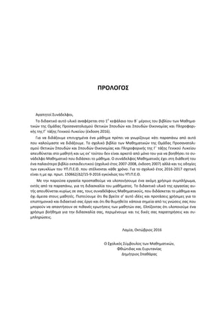 ΠΡΟΛΟΓΟΣ
Αγαπητοί Συνάδελφοι,
Το διδακτικό αυτό υλικό αναφέρεται στο 1ο
κεφάλαιο του Β΄ μέρους του βιβλίου των Μαθημα-
τικών της Ομάδας Προσανατολισμού Θετικών Σπουδών και Σπουδών Οικονομίας και Πληροφορι-
κής της Γ΄ τάξης Γενικού Λυκείου (έκδοση 2016).
Για να διδάξουμε επιτυχημένα ένα μάθημα πρέπει να γνωρίζουμε κάτι παραπάνω από αυτό
που καλούμαστε να διδάξουμε. Το σχολικό βιβλίο των Μαθηματικών της Ομάδας Προσανατολι-
σμού Θετικών Σπουδών και Σπουδών Οικονομίας και Πληροφορικής της Γ΄ τάξης Γενικού Λυκείου
απευθύνεται στο μαθητή και ως εκ’ τούτου δεν είναι αρκετό από μόνο του για να βοηθήσει το συ-
νάδελφο Μαθηματικό που διδάσκει το μάθημα. Ο συνάδελφος Μαθηματικός έχει στη διάθεσή του
ένα παλαιότερο βιβλίο εκπαιδευτικού (σχολικό έτος 2007-2008, έκδοση 2007) αλλά και τις οδηγίες
των εγκυκλίων του ΥΠ.Π.Ε.Θ. που στέλνονται κάθε χρόνο. Για το σχολικό έτος 2016-2017 σχετική
είναι η με αρ. πρωτ. 150662/Δ2/15-9-2016 εγκύκλιος του ΥΠ.Π.Ε.Θ.
Με την παρούσα εργασία προσπαθούμε να υλοποιήσουμε ένα ακόμη χρήσιμο συμπλήρωμα,
εκτός από τα παραπάνω, για τη διδασκαλία του μαθήματος. Το διδακτικό υλικό της εργασίας αυ-
τής απευθύνεται κυρίως σε σας, τους συναδέλφους Μαθηματικούς, που διδάσκεται το μάθημα και
όχι άμεσα στους μαθητές. Πιστεύουμε ότι θα βρείτε σ’ αυτό ιδέες και προτάσεις χρήσιμες για το
επιστημονικό και διδακτικό σας έργο και ότι θα θυμηθείτε κάποια σημεία από τις γνώσεις σας που
μπορούν να απαντήσουν σε πιθανές ερωτήσεις των μαθητών σας. Ελπίζοντας ότι υλοποιούμε ένα
χρήσιμο βοήθημα για την διδασκαλία σας, περιμένουμε και τις δικές σας παρατηρήσεις και συ-
μπληρώσεις.
Λαμία, Οκτώβριος 2016
Ο Σχολικός Σύμβουλος των Μαθηματικών,
Φθιώτιδας και Ευρυτανίας
Δημήτριος Σπαθάρας
 
