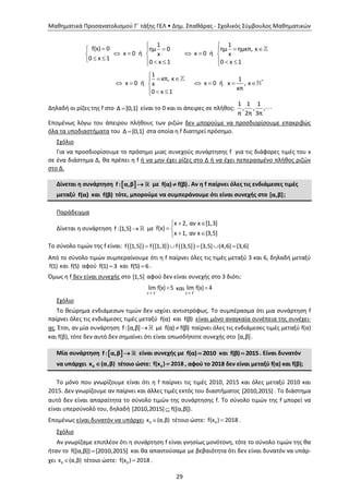 Μαθηματικά Προσανατολισμού Γ΄ τάξης ΓΕΛ • Δημ. Σπαθάρας - Σχολικός Σύμβουλος Μαθηματικών
29
*
1 1
f(x) 0 ημ 0 ημ ημκπ, κ
x 0 ή x 0 ήx x
0 x 1
0 x 1 0 x 1
1
κπ, κ 1
x 0 ή x 0 ή x , κx
κπ
0 x 1
      
     
       

 
     
  
Δηλαδή οι ρίζες της f στο Δ [0,1] είναι το 0 και οι άπειρες σε πλήθος:
1 1 1
, , ,
π 2π 3π
Επομένως λόγω του άπειρου πλήθους των ριζών δεν μπορούμε να προσδιορίσουμε επακριβώς
όλα τα υποδιαστήματα του Δ [0,1] στα οποία η f διατηρεί πρόσημο.
Σχόλιο
Για να προσδιορίσουμε το πρόσημο μιας συνεχούς συνάρτησης f για τις διάφορες τιμές του x
σε ένα διάστημα Δ, θα πρέπει η f ή να μην έχει ρίζες στο Δ ή να έχει πεπερασμένο πλήθος ριζών
στο Δ.
Δίνεται η συνάρτηση  f : α,β  με f(α) f(β) . Αν η f παίρνει όλες τις ενδιάμεσες τιμές
μεταξύ f(α) και f(β) τότε, μπορούμε να συμπεράνουμε ότι είναι συνεχής στο [α,β];
Παράδειγμα
Δίνεται η συνάρτηση f:[1,5] με
x 2, αν x [1,3]
f(x)
x 1, αν x (3,5]
 
 
 
Το σύνολο τιμών της f είναι:      f [1,5] f [1,3] f (3,5] [3,5] (4,6] [3,6]    
Από το σύνολο τιμών συμπεραίνουμε ότι η f παίρνει όλες τις τιμές μεταξύ 3 και 6, δηλαδή μεταξύ
f(1) και f(5) αφού f(1) 3 και f(5) 6 .
Όμως η f δεν είναι συνεχής στο [1,5] αφού δεν είναι συνεχής στο 3 διότι:
x 3
lim f(x) 5

 και
x 3
lim f(x) 4


Σχόλιο
Το θεώρημα ενδιάμεσων τιμών δεν ισχύει αντιστρόφως. Το συμπέρασμα ότι μια συνάρτηση f
παίρνει όλες τις ενδιάμεσες τιμές μεταξύ f(α) και f(β) είναι μόνο αναγκαία συνέπεια της συνέχει-
ας. Έτσι, αν μία συνάρτηση f:[α,β] με f(α) f(β) παίρνει όλες τις ενδιάμεσες τιμές μεταξύ f(α)
και f(β), τότε δεν αυτό δεν σημαίνει ότι είναι οπωσδήποτε συνεχής στο [α,β].
Μία συνάρτηση  f : α,β  είναι συνεχής με f(α) 2010 και f(β) 2015 . Είναι δυνατόν
να υπάρχει 0x (α,β) τέτοιο ώστε: 0f(x ) 2018 , αφού το 2018 δεν είναι μεταξύ f(α) και f(β);
Το μόνο που γνωρίζουμε είναι ότι η f παίρνει τις τιμές 2010, 2015 και όλες μεταξύ 2010 και
2015. Δεν γνωρίζουμε αν παίρνει και άλλες τιμές εκτός του διαστήματος [2010,2015] . Το διάστημα
αυτό δεν είναι απαραίτητα το σύνολο τιμών της συνάρτησης f. Το σύνολο τιμών της f μπορεί να
είναι υπερσύνολό του, δηλαδή [2010,2015] f([α,β]) .
Επομένως είναι δυνατόν να υπάρχει 0x (α,β) τέτοιο ώστε: 0f(x ) 2018 .
Σχόλιο
Αν γνωρίζαμε επιπλέον ότι η συνάρτηση f είναι γνησίως μονότονη, τότε το σύνολο τιμών της θα
ήταν το f([α,β]) [2010,2015] και θα απαντούσαμε με βεβαιότητα ότι δεν είναι δυνατόν να υπάρ-
χει 0x (α,β) τέτοιο ώστε: 0f(x ) 2018 .
 