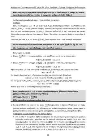 Μαθηματικά Προσανατολισμού Γ΄ τάξης ΓΕΛ • Δημ. Σπαθάρας - Σχολικός Σύμβουλος Μαθηματικών
30
Είναι δυνατόν μια συνάρτηση f ορισμένη και συνεχής σε ένα διάστημα Δ, να έχει για σύνολο
τιμών ένα υποσύνολο του συνόλου των ρητών αριθμών, δηλαδή f(Δ)  ;
Αυτό μπορεί να συμβεί μόνο αν η f είναι σταθερή συνάρτηση.
Απόδειξη
Έστω ότι υπάρχουν 1 2x ,x Δ με 1 2f(x ) f(x ) . Χωρίς βλάβη της γενικότητας ας υποθέσουμε ότι
είναι 1 2f(x ) f(x ) . Επειδή η f είναι συνεχής, λόγω του θεωρήματος ενδιάμεσων τιμών θα παίρνει
όλες τις τιμές του διαστήματος  1 2f(x ),f(x ) . Όμως οι αριθμοί 1 2f(x ), f(x ) είναι ρητοί και μεταξύ
δύο ρητών υπάρχει πάντοτε ένας άρρητος. Άρα η f θα παίρνει και άρρητες τιμές το οποίο είναι ά-
τοπο.
Επομένως για κάθε 1 2x ,x Δ είναι 1 2f(x ) f(x ) που σημαίνει ότι η f είναι σταθερή συνάρτηση.
Αν μια συνάρτηση f είναι ορισμένη και συνεχής στο (α,β) και ισχύει
x α x β
lim f(x) lim f(x) 
 
   ,
τότε πως μπορούμε να αποδείξουμε ότι η f έχει ολικό ελάχιστο;
Έστω τυχαίο 0x (α,β) .
 Επειδή
x α
lim f(x)

  υπάρχει αριθμός κ α οσοδήποτε κοντά στο α, τέτοιος ώστε:
0f(x) f(x ) για κάθε x (α,κ) (Ι)
 Επειδή
x β
lim f(x)

  υπάρχει αριθμός λ β οσοδήποτε κοντά στο β, τέτοιος ώστε:
0f(x) f(x ) για κάθε x (λ,β) (ΙΙ)
Αφού οι αριθμοί κ, λ είναι οσοδήποτε κοντά στους α, β αντίστοιχα, επιλέγονται έτσι ώστε:
0α κ x λ β    .
Στο κλειστό διάστημα [κ,λ] η f είναι συνεχής, άρα έχει ελάχιστη τιμή. Επομένως:
υπάρχει 1x [κ,λ] έτσι ώστε: 1f(x) f(x ) για κάθε x [κ,λ] (ΙΙΙ)
Με δεδομένο ότι 0 1f(x ) f(x ) , αφού 0x [κ,λ] , από τις σχέσεις (Ι), (ΙΙ), (ΙΙΙ) συμπεραίνουμε ότι:
1f(x) f(x ) για κάθε x (α,β)
Άρα το 1f(x ) είναι το ολικό ελάχιστο της συνάρτησης f.
Έστω η συνάρτηση f :  η οποία συνεχής και γνησίως φθίνουσα. Μπορούμε να
χρησιμοποιήσουμε τις παρακάτω προτάσεις;
α) Υπάρχει πάντοτε το
x
lim f(x)

β) Το παραπάνω όριο δεν μπορεί να είναι το 
α) Για την απόδειξη της ύπαρξης του ορίου
x
lim f(x)

χρειάζεται το αξίωμα πληρότητας των πραγ-
ματικών αριθμών που (ορθώς) δεν διδάσκεται στο σχολείο. Επομένως ο μόνος τρόπος για να το
χρησιμοποιήσουμε είναι να αναφέρεται η ύπαρξή του, χωρίς απόδειξη, στο σχολικό βιβλίο.
Αναφέρεται όμως η ύπαρξή του στο σχολικό βιβλίο;
 Στη σελίδα 78 το σχολικό βιβλίο αναφέρεται στο σύνολο τιμών μια συνεχούς και γνησίως
μονότονης συνάρτησης, ορισμένης σε ένα ανοικτό διάστημα της μορφής (α,β) που είναι
όμως φραγμένο. Στο τέλος της σελίδας αναφέρει ότι το συμπέρασμα εφαρμόζεται και στις
περιπτώσεις που το διάστημα περιέχει κάποιο από τα άκρα του, δηλαδή είναι της μορφής
[α,β) ή (α,β] ή [α,β]. Στο σημείο αυτό δεν αναφέρει κάτι σχετικό για τα μη φραγμένα δια-
στήματα, δηλαδή της μορφής (α, ) ή [α, ) ή ( ,β) ή ( ,β] ή ( , )  .
 