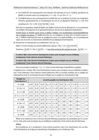 Μαθηματικά Προσανατολισμού Γ΄ τάξης ΓΕΛ • Δημ. Σπαθάρας - Σχολικός Σύμβουλος Μαθηματικών
31
 Στη σελίδα 81 και συγκεκριμένα στην άσκηση 10) ερώτημα iv) της Α΄ ομάδας, χρειάζεται να
βρεθεί το σύνολο τιμών της συνάρτησης f:( ,0]  με x
f(x) e 1  .
 Στο βιβλίο λύσεων και συγκεκριμένα στη σελίδα 48, για τις ανάγκες της λύσης της παραπάνω
άσκησης, χρησιμοποιείται το συμπέρασμα και για το μη φραγμένο διάστημα ( ,0] . Έτσι
καταλήγει ότι:   x
f ( ,0] lim f(x),f(0) (1,2]

  

.
Από όλα τα παραπάνω (σχολικό βιβλίο και βιβλίο λύσεων) γίνεται φανερό ότι το συμπέρασμα
της σελίδας 78 μπορούμε να το χρησιμοποιήσουμε και για τα μη φραγμένα διαστήματα.
Επειδή όμως το σύνολο τιμών ούτως ή άλλως υπάρχει, στο συμπέρασμα συμπεριλαμβάνεται
και η ύπαρξη των ορίων. (Το βιβλίο δεν λέει ότι, αν υπάρχουν τα όρια τότε το σύνολο τιμών εί-
ναι…). Βέβαια καλύτερα θα ήταν να αναφέρεται ρητά, στο σχολικό βιβλίο, ότι το συμπέρασμα
ισχύει και σε αυτές τις περιπτώσεις (δηλαδή στα μη φραγμένα διαστήματα).
β) Θεωρούμε τον περιορισμό της συνάρτησης f στο [α, ) .
Αφού η f είναι συνεχής και γνησίως φθίνουσα, έχουμε:   x
f [α, ) lim f(x),f(α)

 

Επομένως
x
lim f(x) λ f(α)

  ή
x
lim f(x)

  και κατά συνέπεια δεν μπορεί να είναι:
x
lim f(x)

 
Η εικόνα f(Δ) ενός ανοικτού διαστήματος Δ μέσω μιας συνεχούς και μη σταθερής
συνάρτησης f είναι πάντοτε ανοικτό διάστημα;
Η εικόνα f(Δ) ενός κλειστού διαστήματος Δ μέσω μιας συνεχούς και μη σταθερής
συνάρτησης f είναι πάντοτε κλειστό διάστημα;
Έστω μια συνεχής συνάρτηση f :Δ  όπου Δ είναι διάστημα οποιασδήποτε μορφής.
Γνωρίζουμε ότι η εικόνα f(Δ) ενός διαστήματος Δ μέσω μιας συνεχούς και μη σταθερής συνάρτη-
σης f είναι διάστημα. Στον επόμενο πίνακα φαίνονται όλες οι δυνατές εκδοχές για τη μορφή του
διαστήματος Δ και οι αντίστοιχες δυνατές εκδοχές για τη μορφή του διαστήματος f(Δ).
Μορφή του
διαστήματος Δ
Δυνατές μορφές του διαστήματος f(Δ)
Δ (α,β) [κ,λ] [κ,λ) (κ,λ] [κ, ) ( ,λ] (κ,λ) (κ, ) ( ,λ) ( , )  
Δ (α, )  [κ,λ] [κ,λ) (κ,λ] [κ, ) ( ,λ] (κ,λ) (κ, ) ( ,λ) ( , )  
Δ ( ,β)  [κ,λ] [κ,λ) (κ,λ] [κ, ) ( ,λ] (κ,λ) (κ, ) ( ,λ) ( , )  
Δ ( , )    [κ,λ] [κ,λ) (κ,λ] [κ, ) ( ,λ] (κ,λ) (κ, ) ( ,λ) ( , )  
Δ [α,β) [κ,λ] [κ,λ) (κ,λ] [κ, ) ( ,λ]
Δ [α, )  [κ,λ] [κ,λ) (κ,λ] [κ, ) ( ,λ]
Δ (α,β] [κ,λ] [κ,λ) (κ,λ] [κ, ) ( ,λ]
Δ ( ,β]  [κ,λ] [κ,λ) (κ,λ] [κ, ) ( ,λ]
Δ [α,β] [κ,λ]
Μόνο στην περίπτωση που το Δ είναι κλειστό διάστημα μπορούμε να συμπεράνουμε ότι η εικό-
να του f(Δ) μέσω μιας συνεχούς και μη σταθερής συνάρτησης f είναι επίσης κλειστό διάστημα.
Σχόλιο
Δεν γνωρίζουμε αν η συνάρτηση f είναι γνήσια μονότονη ώστε στις περιπτώσεις του μη κλει-
στού διαστήματος Δ να έχουμε περισσότερες πληροφορίες για το διάστημα f(Δ).
 