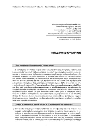 Μαθηματικά Προσανατολισμού Γ΄ τάξης ΓΕΛ • Δημ. Σπαθάρας - Σχολικός Σύμβουλος Μαθηματικών
3
Οι συναρτήσεις γοητεύουν με τη μορφή τους,
υπερασπίζονται με πάθος την τιμή τους,
εξαντλούν τα όριά τους,
κινούνται σύμφωνα με τους ρυθμούς τους,
και έχουν αφιερωθεί ολοκληρωτικά
στην υπηρεσία όλων των εφαρμοσμένων επιστημών.
Από το περιοδικό «Μαθηματική Έκφραση»
του παραρτήματος της Ε.Μ.Ε. Τρικάλων
Πραγματικές συναρτήσεις
Τελικά η συνάρτηση είναι αντιστοίχιση ή συμμεταβολή;
Οι μαθητές στην προσπάθειά τους να κατανοήσουν την έννοια της συνάρτησης υιοθετούν δύο
βασικές οπτικές. Την οπτική της διαδικασίας και την οπτική του αντικειμένου. Αναπτύσσοντας πε-
ραιτέρω τη δυαδικότητα της διαδικασίας-αντικειμένου, οι μαθηματικοί παιδαγωγοί πρότειναν, ότι
κατανόηση της έννοιας της συνάρτησης μπορεί να θεωρηθεί η μετακίνηση από την αρχική εστίαση
στις δράσεις και τις διαδικασίες, σε μια περισσότερο αντικειμενοστραφή όψη, η οποία χαρακτηρί-
ζεται από σταδιακή επικέντρωση στη δομή, την ενσωμάτωση των ιδιοτήτων και την δημιουργία
μαθηματικών αντικειμένων. Ο ορισμός της συνάρτησης στο σχολικό βιβλίο αναδεικνύει την αντι-
στοιχία πάνω από τη μεταβολή. «Τα στοιχεία ενός συνόλου αντιστοιχούν σε στοιχεία ενός άλλου,
έτσι ώστε κάθε στοιχείο του πρώτου να αντιστοιχεί σε ακριβώς ένα στοιχείο του δεύτερου». Τις
περισσότερες φορές η διδασκαλία της έννοιας της συνάρτησης εξαντλείται στη χρήση του συνολο-
θεωρητικού ορισμού. Βέβαια έχει γίνει προσπάθεια τα τελευταία χρόνια οι μαθητές να εξασκη-
θούν στις πολλαπλές αναπαραστάσεις της συνάρτησης και να μεταβαίνουν από τη μία στην άλλη.
Ωστόσο, δεν δίνεται η έμφαση που απαιτείται στο πως κατασκευάζουμε ή επιλέγουμε τις μετα-
βλητές, με ποιο τρόπο διαχωρίζουμε την εξαρτημένη από την ανεξάρτητη μεταβλητή, τι μεταβάλ-
λεται και τι παραμένει αναλλοίωτο.
Τι πρέπει να προσέξουν οι μαθητές σχετικά με το πεδίο ορισμού μιας συνάρτησης;
1) Όταν το πεδίο ορισμού μιας συνάρτησης f δίνεται από την εκφώνηση, τότε είναι αυτό που δίνε-
ται χωρίς καμία παρέμβαση, ανεξάρτητα αν ο τύπος της συνάρτησης έχει ενδεχομένως τη δυ-
νατότητα να οριστεί «ευρύτερα». Είναι αυτονόητο ότι σε τέτοια περίπτωση, με ευθύνη του εξε-
ταστή, το δοσμένο πεδίο ορισμού δεν είναι δυνατόν να περιέχει στοιχεία για τα οποία δεν έχει
νόημα πραγματικού αριθμού ο τύπος της συνάρτησης. Αν ο τύπος της συνάρτησης μπορεί να
οριστεί «ευρύτερα», τότε οι μαθητές έχουν τη δυνατότητα να ορίσουν μια άλλη συνάρτηση με
 