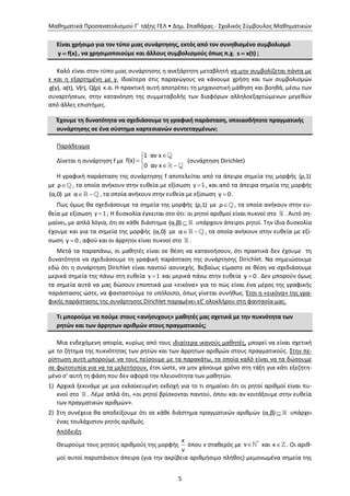 Μαθηματικά Προσανατολισμού Γ΄ τάξης ΓΕΛ • Δημ. Σπαθάρας - Σχολικός Σύμβουλος Μαθηματικών
5
Είναι χρήσιμο για τον τύπο μιας συνάρτησης, εκτός από τον συνηθισμένο συμβολισμό
y f(x) , να χρησιμοποιούμε και άλλους συμβολισμούς όπως π.χ. s x(t) ;
Καλό είναι στον τύπο μιας συνάρτησης η ανεξάρτητη μεταβλητή να μην συμβολίζεται πάντα με
x και η εξαρτημένη με y. Ιδιαίτερα στις παραγώγους να κάνουμε χρήση και των συμβολισμών
g(y), α(t), V(r), Q(ρ) κ.α. Η πρακτική αυτή αποτρέπει τη μηχανιστική μάθηση και βοηθά, μέσω των
συναρτήσεων, στην κατανόηση της συμμεταβολής των διαφόρων αλληλοεξαρτώμενων μεγεθών
από άλλες επιστήμες.
Έχουμε τη δυνατότητα να σχεδιάσουμε τη γραφική παράσταση, οποιασδήποτε πραγματικής
συνάρτησης σε ένα σύστημα καρτεσιανών συντεταγμένων;
Παράδειγμα
Δίνεται η συνάρτηση f με

 
 
1 αν x
f(x)
0 αν x
(συνάρτηση Dirichlet)
Η γραφική παράσταση της συνάρτησης f αποτελείται από τα άπειρα σημεία της μορφής (ρ,1)
με ρ , τα οποία ανήκουν στην ευθεία με εξίσωση y 1, και από τα άπειρα σημεία της μορφής
(α,0) με  α , τα οποία ανήκουν στην ευθεία με εξίσωση y 0 .
Πως όμως θα σχεδιάσουμε τα σημεία της μορφής (ρ,1) με ρ , τα οποία ανήκουν στην ευ-
θεία με εξίσωση y 1; Η δυσκολία έγκειται στο ότι: οι ρητοί αριθμοί είναι πυκνοί στο . Αυτό ση-
μαίνει, με απλά λόγια, ότι σε κάθε διάστημα (α,β) υπάρχουν άπειροι ρητοί. Την ίδια δυσκολία
έχουμε και για τα σημεία της μορφής (α,0) με  α , τα οποία ανήκουν στην ευθεία με εξί-
σωση y 0 , αφού και οι άρρητοι είναι πυκνοί στο .
Μετά τα παραπάνω, οι μαθητές είναι σε θέση να κατανοήσουν, ότι πρακτικά δεν έχουμε τη
δυνατότητα να σχεδιάσουμε τη γραφική παράσταση της συνάρτησης Dirichlet. Να σημειώσουμε
εδώ ότι η συνάρτηση Dirichlet είναι παντού ασυνεχής. Βεβαίως είμαστε σε θέση να σχεδιάσουμε
μερικά σημεία της πάνω στη ευθεία y 1 και μερικά πάνω στην ευθεία y 0 . Δεν μπορούν όμως
τα σημεία αυτά να μας δώσουν εποπτικά μια «εικόνα» για το πώς είναι ένα μέρος της γραφικής
παράστασης ώστε, να φανταστούμε το υπόλοιπο, όπως γίνεται συνήθως. Έτσι η «εικόνα» της γρα-
φικής παράστασης της συνάρτησης Dirichlet παραμένει εξ’ ολοκλήρου στη φαντασία μας.
Τι μπορούμε να πούμε στους «ανήσυχους» μαθητές μας σχετικά με την πυκνότητα των
ρητών και των άρρητων αριθμών στους πραγματικούς;
Μια ενδεχόμενη απορία, κυρίως από τους ιδιαίτερα ικανούς μαθητές, μπορεί να είναι σχετική
με το ζήτημα της πυκνότητας των ρητών και των άρρητων αριθμών στους πραγματικούς. Στην πε-
ρίπτωση αυτή μπορούμε να τους πείσουμε με τα παρακάτω, τα οποία καλό είναι να τα δώσουμε
σε φωτοτυπία για να τα μελετήσουν, έτσι ώστε, να μην χάσουμε χρόνο στη τάξη για κάτι εξεζητη-
μένο σ’ αυτή τη φάση που δεν αφορά την πλειονότητα των μαθητών.
1) Αρχικά ξεκινάμε με μια εκλαϊκευμένη εκδοχή για το τι σημαίνει ότι οι ρητοί αριθμοί είναι πυ-
κνοί στο . Λέμε απλά ότι, «οι ρητοί βρίσκονται παντού, όπου και αν κοιτάξουμε στην ευθεία
των πραγματικών αριθμών».
2) Στη συνέχεια θα αποδείξουμε ότι σε κάθε διάστημα πραγματικών αριθμών (α,β) υπάρχει
ένας τουλάχιστον ρητός αριθμός.
Απόδειξη
Θεωρούμε τους ρητούς αριθμούς της μορφής
κ
ν
όπου ν σταθερός με  *
ν και κ . Οι αριθ-
μοί αυτοί παριστάνουν άπειρα (για την ακρίβεια αριθμήσιμο πλήθος) μεμονωμένα σημεία της
 