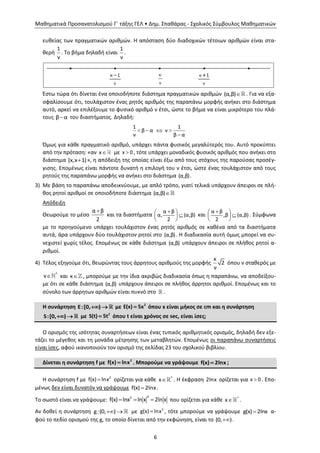 Μαθηματικά Προσανατολισμού Γ΄ τάξης ΓΕΛ • Δημ. Σπαθάρας - Σχολικός Σύμβουλος Μαθηματικών
6
ευθείας των πραγματικών αριθμών. Η απόσταση δύο διαδοχικών τέτοιων αριθμών είναι στα-
θερή
1
ν
. Το βήμα δηλαδή είναι
1
ν
.
Έστω τώρα ότι δίνεται ένα οποιοδήποτε διάστημα πραγματικών αριθμών (α,β) . Για να εξα-
σφαλίσουμε ότι, τουλάχιστον ένας ρητός αριθμός της παραπάνω μορφής ανήκει στο διάστημα
αυτό, αρκεί να επιλέξουμε το φυσικό αριθμό ν έτσι, ώστε το βήμα να είναι μικρότερο του πλά-
τους β α του διαστήματος. Δηλαδή:
   

1 1
β α ν
ν β α
Όμως για κάθε πραγματικό αριθμό, υπάρχει πάντα φυσικός μεγαλύτερός του. Αυτό προκύπτει
από την πρόταση: «αν x με x 0 , τότε υπάρχει μοναδικός φυσικός αριθμός που ανήκει στο
διάστημα [x,x 1)», η απόδειξη της οποίας είναι έξω από τους στόχους της παρούσας προσέγ-
γισης. Επομένως είναι πάντοτε δυνατή η επιλογή του ν έτσι, ώστε ένας τουλάχιστον από τους
ρητούς της παραπάνω μορφής να ανήκει στο διάστημα (α,β).
3) Με βάση το παραπάνω αποδεικνύουμε, με απλό τρόπο, γιατί τελικά υπάρχουν άπειροι σε πλή-
θος ρητοί αριθμοί σε οποιοδήποτε διάστημα (α,β)
Απόδειξη
Θεωρούμε το μέσο
α β
2
και τα διαστήματα
 
 
 
α β
α, (α,β)
2
και
 
 
 
α β
,β (α,β)
2
. Σύμφωνα
με το προηγούμενο υπάρχει τουλάχιστον ένας ρητός αριθμός σε καθένα από τα διαστήματα
αυτά, άρα υπάρχουν δύο τουλάχιστον ρητοί στο (α,β). Η διαδικασία αυτή όμως μπορεί να συ-
νεχιστεί χωρίς τέλος. Επομένως σε κάθε διάστημα (α,β) υπάρχουν άπειροι σε πλήθος ρητοί α-
ριθμοί.
4) Τέλος εξηγούμε ότι, θεωρώντας τους άρρητους αριθμούς της μορφής
κ
2
ν
όπου ν σταθερός με
 *
ν και κ , μπορούμε με την ίδια ακριβώς διαδικασία όπως η παραπάνω, να αποδείξου-
με ότι σε κάθε διάστημα (α,β) υπάρχουν άπειροι σε πλήθος άρρητοι αριθμοί. Επομένως και το
σύνολο των άρρητων αριθμών είναι πυκνό στο .
Η συνάρτηση E:[0, )  με 2
Ε(x) 5x όπου x είναι μήκος σε cm και η συνάρτηση
S:[0, )  με 2
S(t) 5t όπου t είναι χρόνος σε sec, είναι ίσες;
Ο ορισμός της ισότητας συναρτήσεων είναι ένας τυπικός αριθμητικός ορισμός, δηλαδή δεν εξε-
τάζει το μέγεθος και τη μονάδα μέτρησης των μεταβλητών. Επομένως οι παραπάνω συναρτήσεις
είναι ίσες, αφού ικανοποιούν τον ορισμό της σελίδας 23 του σχολικού βιβλίου.
Δίνεται η συνάρτηση f με 2
f(x) lnx . Μπορούμε να γράψουμε f(x) 2lnx ;
Η συνάρτηση f με  2
f(x) lnx ορίζεται για κάθε  *
x . Η έκφραση 2lnx ορίζεται για x 0 . Επο-
μένως δεν είναι δυνατόν να γράψουμε f(x) 2lnx.
Το σωστό είναι να γράψουμε:   
22
f(x) lnx ln x 2ln x που ορίζεται για κάθε  *
x .
Αν δοθεί η συνάρτηση  g:(0, ) με  2
g(x) lnx , τότε μπορούμε να γράψουμε g(x) 2lnx α-
φού το πεδίο ορισμού της g, το οποίο δίνεται από την εκφώνηση, είναι το (0, ).
 