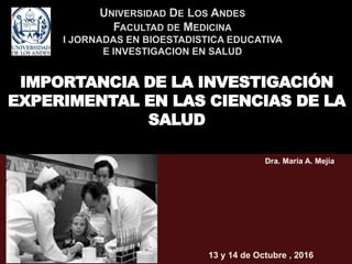 UNIVERSIDAD DE LOS ANDES
FACULTAD DE MEDICINA
I JORNADAS EN BIOESTADISTICA EDUCATIVA
E INVESTIGACION EN SALUD
IMPORTANCIA DE LA INVESTIGACIÓN
EXPERIMENTAL EN LAS CIENCIAS DE LA
SALUD
Dra. María A. Mejía
13 y 14 de Octubre , 2016
 
